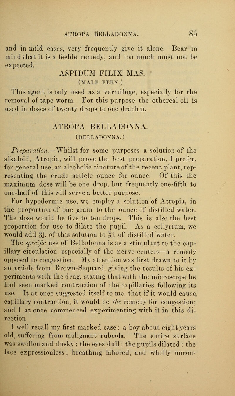 and in mild cases, very frequently give it alone. Bear in mind that it is a feeble remedy, and too much must not be expected. ASPIDUM FILIX MAS. • (male fern.) This agent is only used as a vermifuge, especially for the removal of tape worm. For this purpose the ethereal oil is used in doses of twenty drops to one drachm. ATROPA BELLADONNA, (belladonna.) Preparation.—Whilst for some purposes a solution of the alkaloid, Atropia, will prove the best preparation, I prefer, for general use, an alcoholic tincture of the recent plant, rep- resenting the crude article ounce for ounce. Of this the maximum dose will be one drop, but frequently one-fifth to one-half of this will serve a better purpose. For hypodermic use, we employ a solution of Atropia, in the proportion of one grain to the ounce of distilled water. The dose would be five to ten drops. This is also the best proportion for use to dilate the pupil. As a collyrium, we would add 5j. of this solution to 5j. of distilled water. The specific use of Belladonna is as a stimulant to the cap- illary circulation, especially of the nerve centers—a remedy opposed to congestion. My attention was first drawn to it by an article from Brown-Sequard, giving the results of his ex- periments with the drug, stating that with the microscope he had seen marked contraction of the capillaries following its use. It at once suggested itself to me, that if it would cause, capillary contraction, it would be the remedy for congestion; and I at once commenced experimenting with it in this di- rection I well recall my first marked case : a boy about eight years old, suff'ering from malignant rubeola. The entire surface was swollen and dusky ; the eyes dull ; the pupils dilated ; the face expressionless ; breathing labored, and wholly uncon-