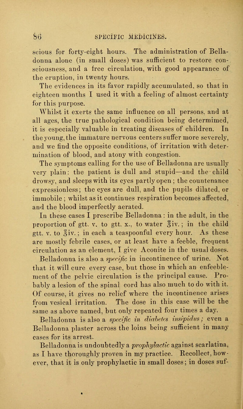 scious for forty-eight hours. The administration of Bella- donna alone (in small doses) was sufficient to restore con- sciousness, and a free circulation, with good appearance of the eruption, in twenty hours. The evidences in its favor rapidly accumulated, so that in eighteen months I used it with a feeling of almost certainty for this purpose. Whilst it exerts the same influence on all persons, and at all ages, the true pathological condition being determimed, it is especially valuable in treating diseases of children. In the young, the immature nervous centers suffer more severelj^ and we find the opposite conditions, of irritation with deter- mination of blood, and atony with congestion. The symptoms calling for the use of Belladonna are usually very plain: the patient is dull and stupid—and the child drowsy, and sleeps with its eyes partly open ; the countenance expressionless; the eyes are dull, and the pupils dilated, or immobile ; whilst as it continues respiration becomes afifected, and the blood imperfectly aerated. In these cases I prescribe Belladonna : in the adult, in the proportion of gtt. v, to gtt. x., to water ^iv.; in the child gtt. V. to 5iv.; in each a teaspoonful every hour. As these are mostly febrile cases, or at least have a feeble, frequent circulation as an element, I give Aconite in the usual doses. Belladonna is also a specific in incontinence of urine. Not that it will cure every case, but those in which an enfeeble- ment of the pelvic circulation is the principal cause. Pro- bably a lesion of the spinal cord has also much to do with it. Of course, it gives no relief where the incontinence arises from vesical irritation. The dose in this case will be the same as above named, but only repeated four times a day. Belladonna is also a specific in diabetes insipidus; even a Belladonna plaster across the loins being sufficient in many cases for its arrest. Belladonna is undoubtedly a proplujiactic against scarlatina, as I have thoroughly proven in my practice. Eecollect, how- ever, that it is only prophylactic in small doses; in doses suf-