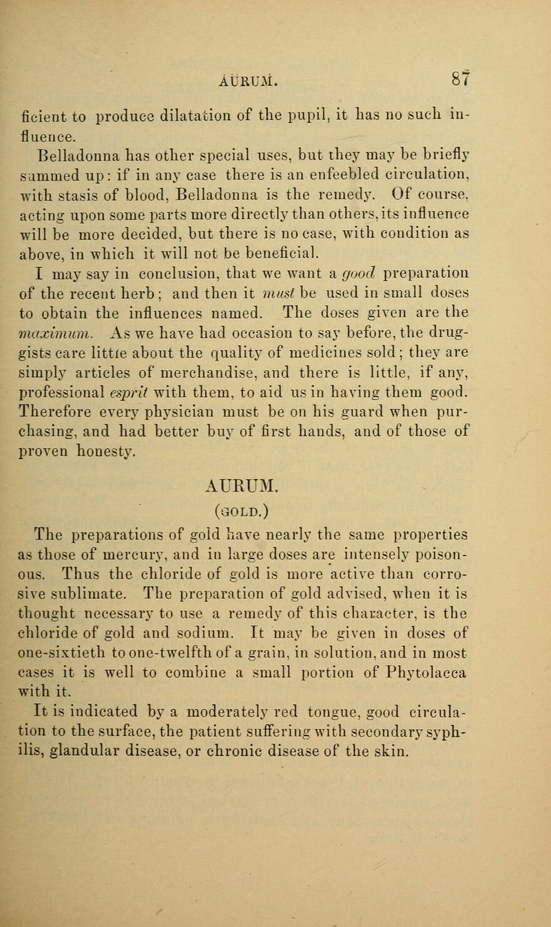 AURUM. 5/ ficient to produce dilatation of the pupil, it has no such in- fluence. Belladonna has other special uses, but they may be briefly sammed up: if in any case there is an enfeebled circulation, with stasis of blood, Belladonna is the remedy. Of course, acting upon some parts more directly than others, its influence will be more decided, but there is no case, with condition as above, in which it will not be beneficial. I may say in conclusion, that we want a good preparation of the recent herb; and then it must be used in small doses to obtain the influences named. The doses given are the maximum. As we have had occasion to say before, the drug- gists care little about the quality of medicines sold; they are simply articles of merchandise, and there is little, if any, professional esprit with them, to aid us in having them good. Therefore every physician must be on his guard when pur- chasing, and had better buy of first hands, and of those of proven honesty. AURUM. (gold.) The preparations of gold have nearly the same properties as those of mercury, and in large doses are intensely poison- ous. Thus the chloride of gold is more active than corro- sive sublimate. The preparation of gold advised, when it is thought necessary to use a remedy of this character, is the chloride of gold and sodium. It may be given in doses of one-sixtieth to one-twelfth of a grain, in solution, and in most cases it is well to combine a small portion of Phytolacca with it. It is indicated by a moderately red tongue, good circula- tion to the surface, the patient suffering with secondary syph- ilis, glandular disease, or chronic disease of the skin.