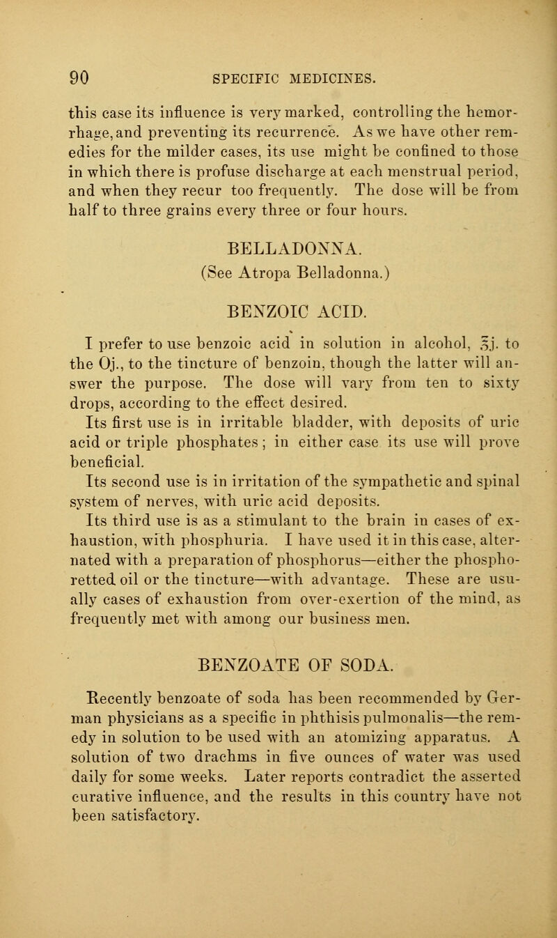 this case its influence is very marked, controlling the hemor- rhage, and preventing its recurrence. As we have other rem- edies for the milder cases, its use might be confined to those in which there is profuse discharge at each menstrual period, and when they recur too frequently. The dose will be from half to three grains every three or four hours. BELLADONNA. (See Atropa Belladonna.) BENZOIC ACID. I prefer to use benzoic acid in solution in alcohol, ,f j. to the Oj., to the tincture of benzoin, though the latter will an- swer the purpose. The dose will vary from ten to sixty drops, according to the effect desired. Its first use is in irritable bladder, with deposits of uric acid or triple phosphates; in either case its use will prove beneficial. Its second use is in irritation of the sympathetic and spinal system of nerves, with uric acid deposits. Its third use is as a stimulant to the brain in cases of ex- haustion, with phosphuria. I have used it in this case, alter- nated with a preparation of phosphorus—either the phospho- retted oil or the tincture—with advantage. These are usu- ally cases of exhaustion from over-exertion of the mind, as frequently met with among our business men. BENZOATE OF SODxl. Recently benzoate of soda has been recommended by Ger- man physicians as a specific in phthisis pulmonalis—the rem- edy in solution to be used with an atomizing apparatus. A solution of two drachms in five ounces of water was used daily for some weeks. Later reports contradict the asserted curative influence, and the results in this country have not been satisfactory.