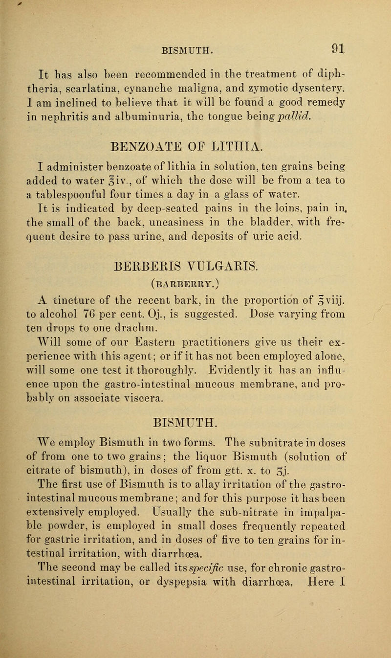 It has also been recommended in tlie treatment of diph- theria, scarlatina, cynanche maligna, and zymotic dysentery. I am inclined to believe that it will be found a good remedy in nephritis and albuminuria, the tongue heing pallid. BENZOATE OF LITHTA. I administer benzoate of lithia in solution, ten grains being added to water ,liv., of which the dose will be from a tea to a tablespoonful four times a day in a glass of water. It is indicated by deep-seated pains in the loins, pain in, the small of the back, uneasiness in the bladder, with fre- quent desire to pass urine, and deposits of uric acid. BERBERIS YULaABIS. (barberry.) A tincture of the recent bark, in the proportion of Sviij. to alcohol 76 per cent. Oj., is suggested. Dose varying from ten drops to one drachm. Will some of our Eastern practitioners give us their ex- perience with this agent; or if it has not been emploj^ed alone, will some one test it thoroughly. Evidently it has an influ- ence upon the gastro-intestinal mucous membrane, and pro- bably on associate viscera. BISMUTH. We employ Bismuth in two forms. The subnitrate in doses of from one to two grains; the liquor Bismuth (solution of citrate of bismuth), in doses of from gtt. x. to 5j. The first use of Bismuth is to allay irritation of the gastro- intestinal mucous membrane; and for this purpose it has been extensively employed. Usually the sub-nitrate in impalpa- ble powder, is employed in small doses frequently repeated for gastric irritation, and in doses of five to ten grains for in- testinal irritation, with diarrhoea. The second maybe called its spec/^c use, for chronic gastro- intestinal irritation, or dyspepsia with diarrhoea, Here I