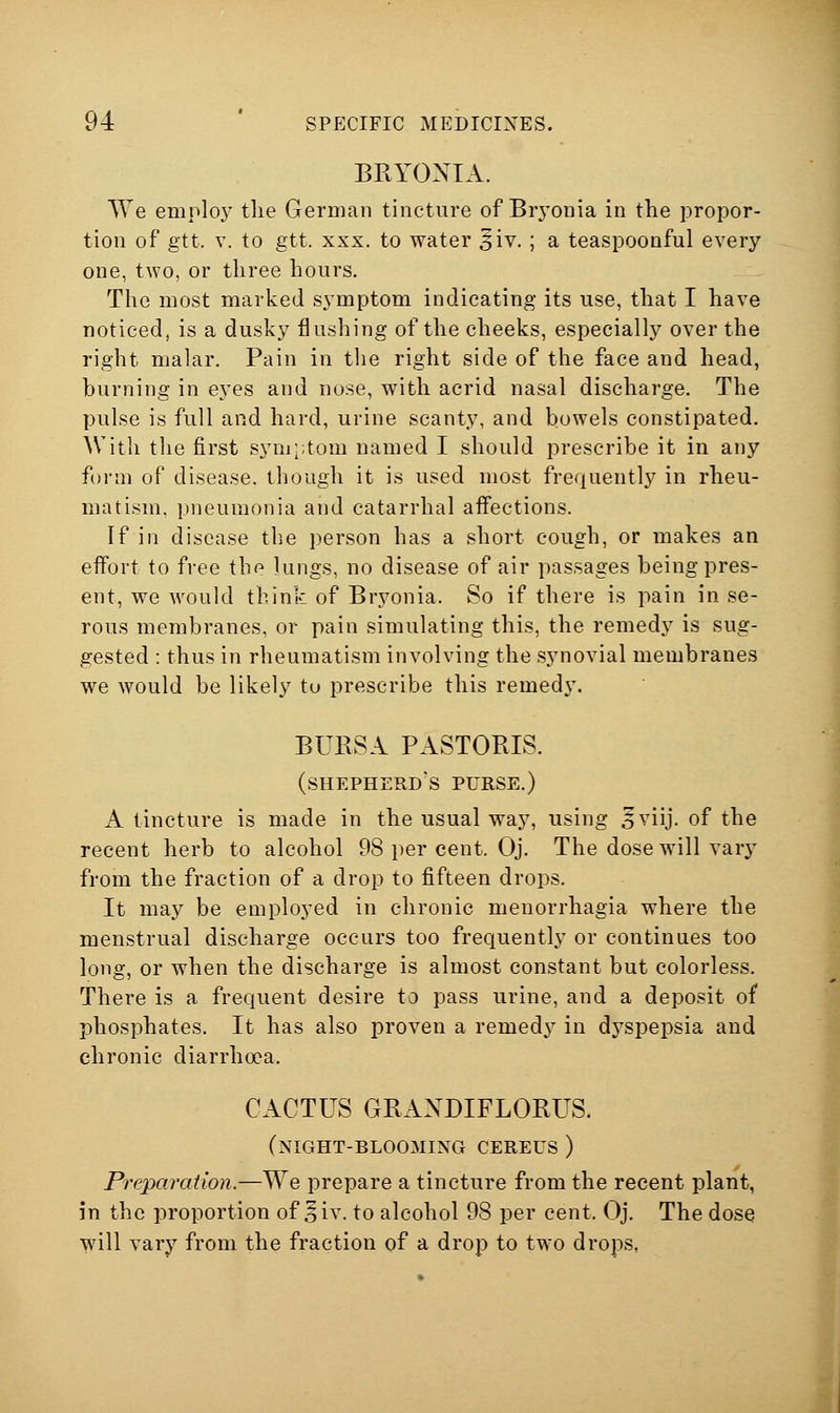 BRYONIA. We employ the German tincture of Brj'onia in tlie propor- tion of gtt. V. to gtt. XXX. to water 5iv. ; a teaspoonful every one, two, or three hours. The most marked symptom indicating its use, that I have noticed, is a dusky flushing of the cheeks, especially over the right malar. Pain in the right side of the face and head, burning in eyes and nose, with acrid nasal discharge. The pulse is full and hard, urine scanty, and bowels constipated. With the first sym;;tom named I should prescribe it in any form of disease, though it is used most frequently in rheu- matism, pneumonia and catarrhal aifections. If in disease the person has a short cough, or makes an effort to free the lungs, no disease of air passages being pres- ent, we would think of Bryonia. So if there is pain in se- rous membranes, or pain simulating this, the remedy is sug- gested : thus in rheumatism involving the synovial membranes we would be likely to prescribe this remedy. BURSA PASTORIS. (shepherd's purse.) A tincture is made in the usual way, using 5viij. of the recent herb to alcohol 98 per cent. Oj. The dose will vary from the fraction of a drop to fifteen drops. It may be employed in chronic menorrhagia where the menstrual discharge occurs too frequently or continues too long, or when the discharge is almost constant but colorless. There is a frequent desire to pass urine, and a deposit of phosphates. It has also proven a remedy in dyspepsia and chronic diarrhoea. CACTUS GRAXDIFLORUS. (night-blooming cereus ) Preparation.—We prepare a tincture from the recent plant, in the proportion of §iv. to alcohol 98 per cent. Oj. The dose will vary from the fraction of a drop to two drops, J