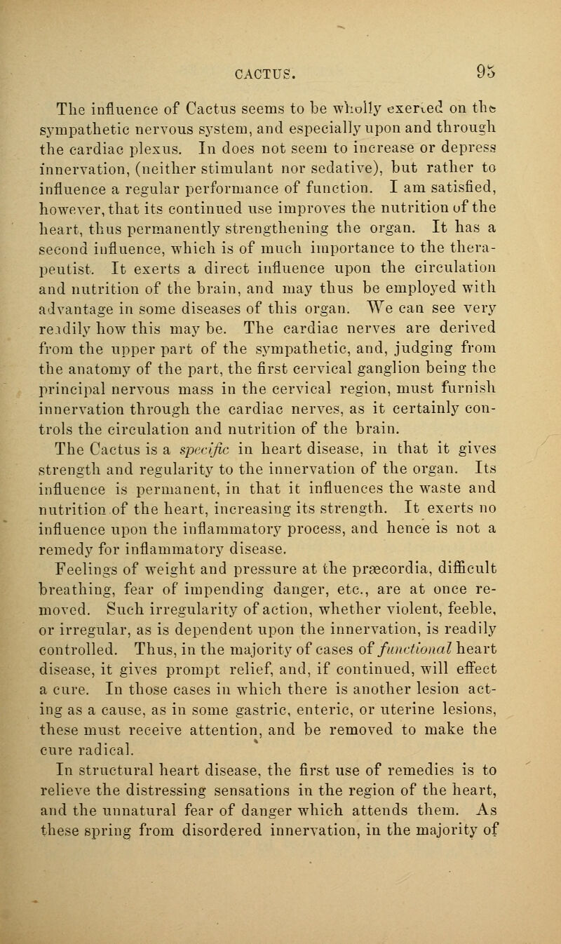 CACTUS. y^ The influence of Cactus seems to be wlioUy exerved on tlite sympathetic nervous system, and especially upon and through the cardiac plexus. In does not seem to increase or depress innervation, (neither stimulant nor sedative), but rather to influence a regular performance of function. I am satisfied, however, that its continued use improves the nutrition of the heart, thus permanently strengthening the organ. It has a second influence, which is of much importance to the thera- peutist. It exerts a direct influence upon the circulation and nutrition of the brain, and may thus be employed with advantage in some diseases of this organ. We can see very rendily how this may be. The cardiac nerves are derived from the upper part of the sympathetic, and, judging from the anatomy of the part, the first cervical ganglion being the principal nervous mass in the cervical region, must furnish innervation through the cardiac nerves, as it certainly con- trols the circulation and nutrition of the brain. The Cactus is a specific in heart disease, in that it gives strength and regularity to the innervation of the organ. Its influence is permanent, in that it influences the waste and nutrition of the heart, increasing its strength. It exerts no influence upon the inflammatory process, and hence is not a remedy for inflammatory disease. Feelings of weight and pressure at the prascordia, difficult breathing, fear of impending danger, etc., are at once re- moved. Such irregularity of action, whether violent, feeble, or irregular, as is dependent upon the innervation, is readily controlled. Thus, in the majority of cases of functional heart disease, it gives prompt relief, and, if continued, will effect a cure. In those cases in which there is another lesion act- ing as a cause, as in some gastric, enteric, or uterine lesions, these must receive attention, and be removed to make the cure radical. In structural heart disease, the first use of remedies is to relieve the distressing sensations in the region of the heart, and the unnatural fear of danger which attends them. As these spring from disordered innervation, in the majority of