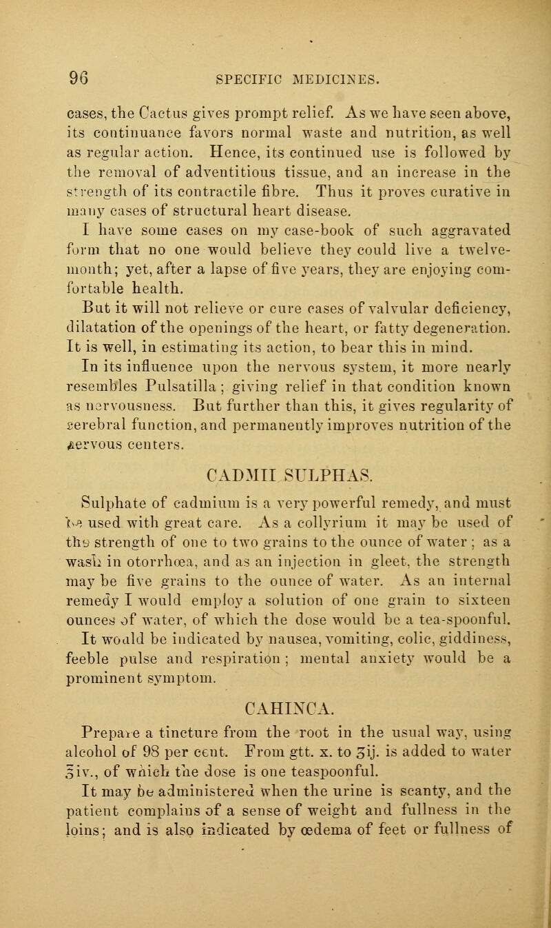 cases, the Cactus gives prompt relief. As we have seen above, its continuance favors normal waste and nutrition, as well as regular action. Hence, its continued use is followed by the removal of adventitious tissue, and an increase in the strength of its contractile fibre. Thus it proves curative in many cases of structural heart disease. I have some cases on my case-book of such aggravated form that no one would believe thej^ could live a twelve- month; yet, after a lapse of five years, they are enjoying com- fortable health. But it will not relieve or cure cases of valvular deficiency, dilatation of the openings of the heart, or fatty degeneration. It is well, in estimating its action, to bear this in mind. In its influence upon the nervous system, it more nearly resembles Pulsatilla ; giving relief in that condition known as nsrvousness. But further than this, it gives regularity of serebral function, and permanently improves nutrition of the iftervous centers. CADMII SULPHAS. Sulphate of cadmium is a very powerful remedy, and must bJ, used with great care. As a collyrium it may be used of thy strength of one to two grains to the ounce of water ; as a wasL in otorrhoea, and as an injection in gleet, the strength may be five grains to the ounce of water. As an internal remedy I would employ a solution of one grain to sixteen ounceis} of water, of which the dose would be a tea-spoonful. It would be indicated by nausea, vomiting, colic, giddiness, feeble pulse and respiration ; mental anxiety would be a prominent symptom. CAHIXCA. Prepare a tincture from the root in the usual way, using alcohol of 98 per cent. From gtt. x. to ^ij. is added to water 5iv., of wnicb the dose is one teaspoonful. It may be administered when the urine is scanty, and the patient complains of a sense of weight and fullness in the loins; and is also indicated by oedema of feet or fullness of