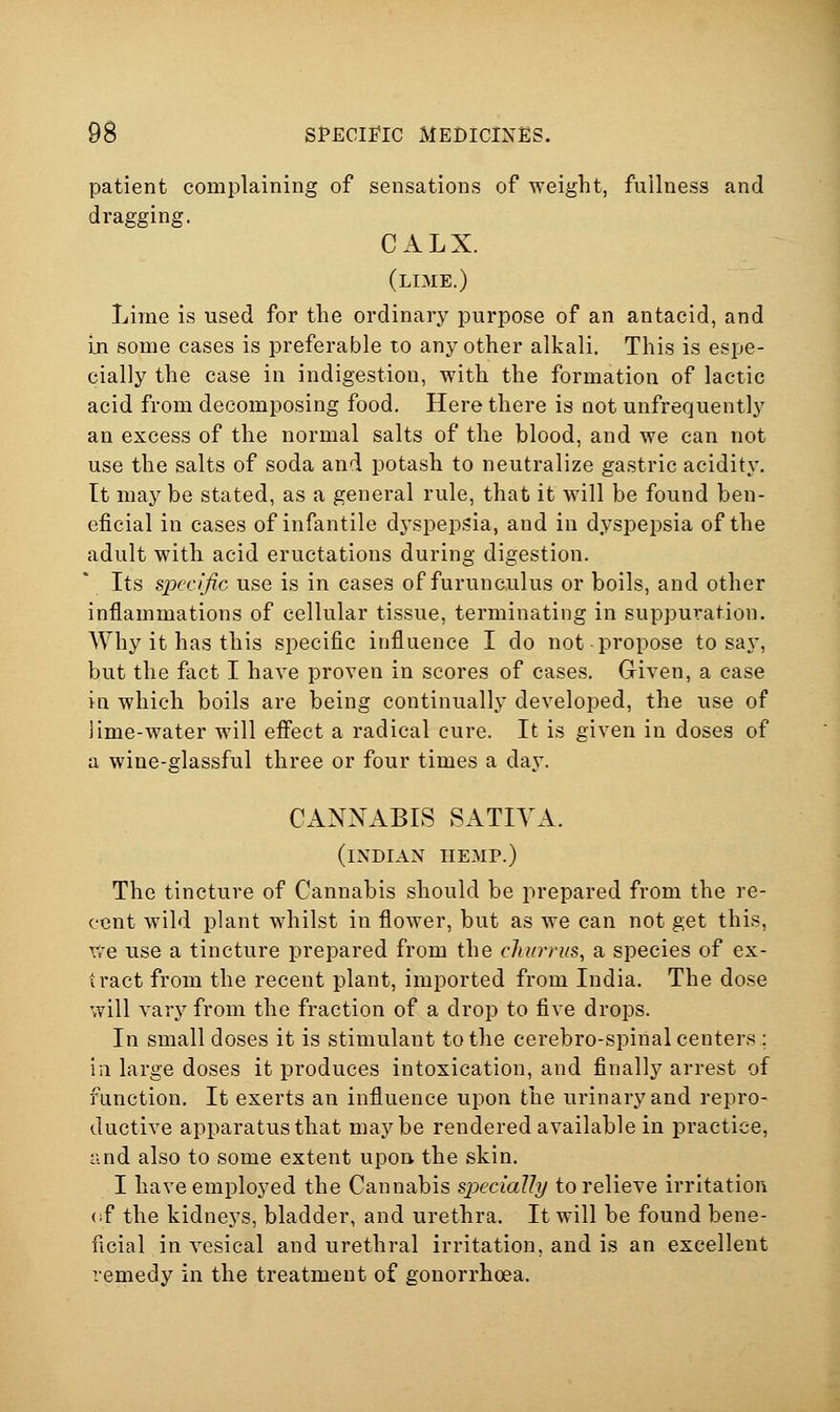 patient complaining of sensations of weight, fullness and dragging. CALX. (lime.) Lime is used for the ordinary purpose of an antacid, and In some cases is preferable to any other alkali. This is espe- cially the case in indigestion, with the formation of lactic acid from decomposing food. Here there is not unfrequently an excess of the normal salts of the blood, and we can not use the salts of soda and potash to neutralize gastric acidity. It may be stated, as a general rule, that it will be found ben- eficial in cases of infantile dyspepsia, and in dyspepsia of the adult with acid eructations during digestion. Its sijccific use is in cases of furunculus or boils, and other inflammations of cellular tissue, terminating in suppuration. Why it has this specific influence I do not propose to say, but the fact I have proven in scores of cases. Given, a case in which boils are being continually developed, the use of lime-water will effect a radical cure. It is given in doses of a wine-glassful three or four times a day. CANNABIS SATIYA. (INDIAN HEMP.) The tincture of Cannabis should be prepared from the re- cent wild plant whilst in flower, but as we can not get this. We use a tincture prepared from the churrus, a species of ex- tract from the recent plant, imported from India. The dose will vary from the fraction of a drop to five drops. In small doses it is stimulant to the cerebro-spinal centers : in large doses it produces intoxication, and finally arrest of function. It exerts an influence upon the urinary and repro- ductive apparatus that maybe rendered available in practice, and also to some extent upon the skin. I have employed the Cannabis specially to relieve irritation (if the kidneys, bladder, and urethra. It will be found bene- ficial in vesical and urethral irritation, and is an excellent remedy in the treatment of gonorrhoea.