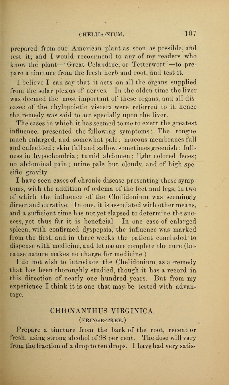prepared from our American plant as soon as possible, and test it; and I would recommend to any of mj^ readers who know the plant—Great Celandine, or Tetterwort—to pre- pare a tincture from the fresh herb and root, and test it. I believe I can saj^ that it acts on all the organs supplied from the solar plexus of nerves. In the olden time the liver was deemed the most important of these organs, and all dis- eases of the chj'loi)oietic viscera were referred to it, hence the remed}^ was said to act specially upon the liver. The cases in which it has seemed to me to exert the greatest influence, presented the following symptoms: The tongue much enlarged, and somewhat pale; mucous membranes full and enfeebled ; skin full and sallow, sometimes greenish ; full- ness in hypochondria; tumid abdomen; light colored feces; no abdominal pain; urine pale but cloudy, and of high spe- cific gravHy. I have seen cases of chronic disease presenting these symp- toms, with the addition of oedema of the feet and legs, in two of which the influence of the Chelidonium was seemingly direct and curative. In one, it is associated with other means, and a sufficient time has not yet elapsed to determine the suc- cess, yet thus far it is beneficial. In one case of enlarged spleen, with confirmed dyspepsia, the influence was marked from the first, and in three weeks the patient concluded to dispense with medicine, and let nature complete the cure (be- cause nature makes no charge for medicine.) I do not wish to introduce the Chelidonium as a 'remedy that has been thoroughly studied, though it has a record in this direction of nearly one hundred years. But from my experience I think it is one that may be tested with advan- tage. CHIONANTHUS VIROINICA. (fringe-tree.) Prepare a tincture from the bark of the root, recent or fresh, using strong alcohol of 98 per cent. The dose will vary from the fraction of a drop to ten drops. I have had very satis-