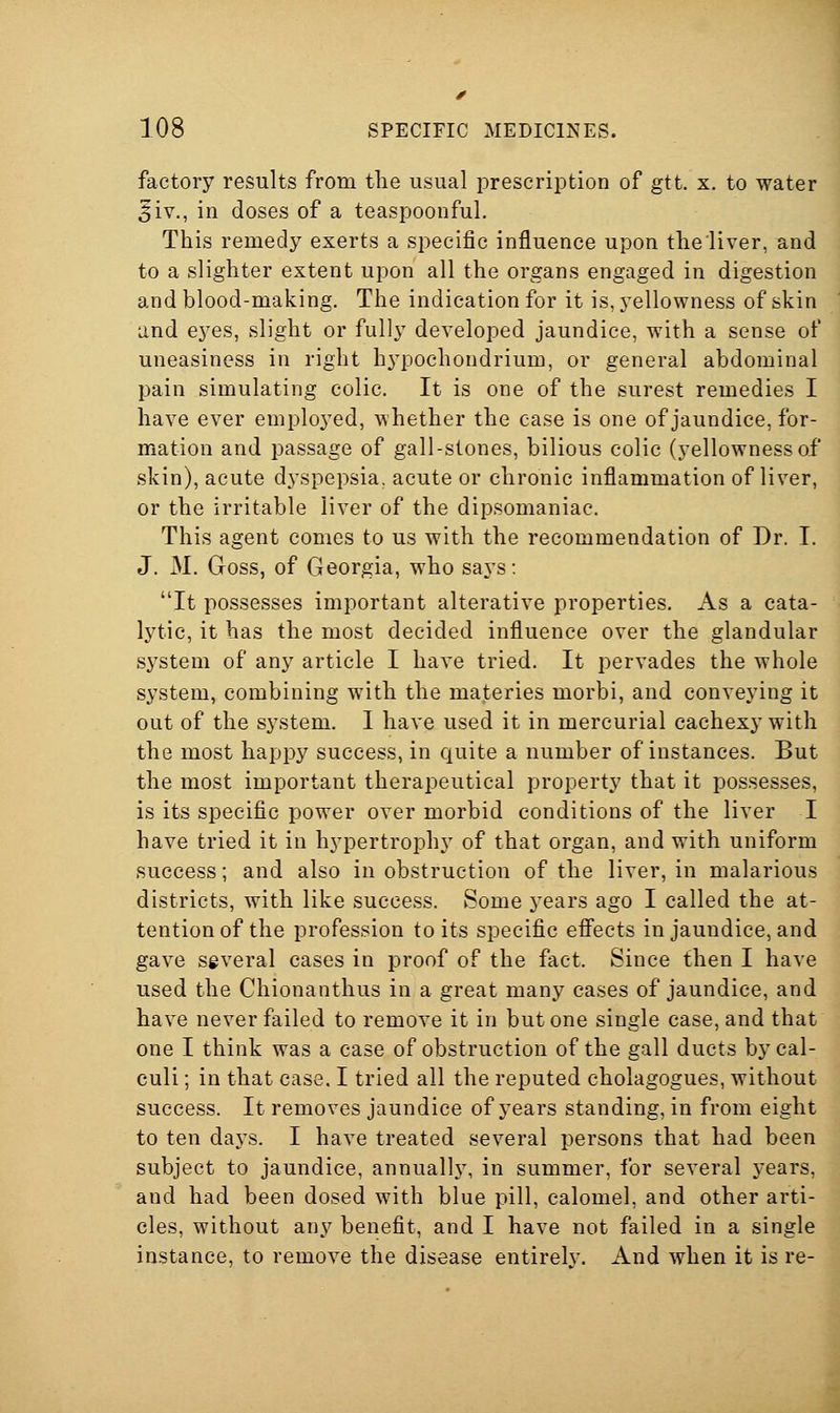 factory results from tlie usual prescription of gtt. x. to water 5iv., in doses of a teaspoonful. This remedy exerts a specific influence upon tlieliver, and to a slighter extent upon all the organs engaged in digestion and blood-making. The indication for it is, yellowness of skin and eyes, slight or fully developed jaundice, with a sense of uneasiness in right hypochondrium, or general abdominal pain simulating colic. It is one of the surest remedies I have ever employed, whether the case is one of jaundice, for- mation and passage of gall-stones, bilious colic (yellowness of skin), acute dyspepsia, acute or chronic inflammation of liver, or the irritable liver of the dipsomaniac. This agent comes to us with the recommendation of Dr. I. J. M. Goss, of Georgia, who says: It possesses important alterative properties. As a cata- lytic, it has the most decided influence over the glandular sj^stem of any article I have tried. It pervades the whole system, combining with the materies morbi, and conveying it out of the system. I have used it in mercurial cachexy with the most happy success, in quite a number of instances. But the most important therapeutical property that it possesses, is its specific power over morbid conditions of the liver I have tried it in hypertrophy of that organ, and with uniform success; and also in obstruction of the liver, in malarious districts, with like success. Some years ago I called the at- tention of the profession to its specific eff'ects in jaundice, and gave several cases in proof of the fact. Since then I have used the Chionanthus in a great many cases of jaundice, and have never failed to remove it in but one single case, and that one I think was a case of obstruction of the gall ducts by cal- culi ; in that case. I tried all the reputed cholagogues, without success. It removes jaundice of years standing, in from eight to ten days. I have treated several persons that had been subject to jaundice, annually, in summer, for several years, and had been dosed with blue pill, calomel, and other arti- cles, without any benefit, and I have not failed in a single instance, to remove the disease entirelv. And when it is re-