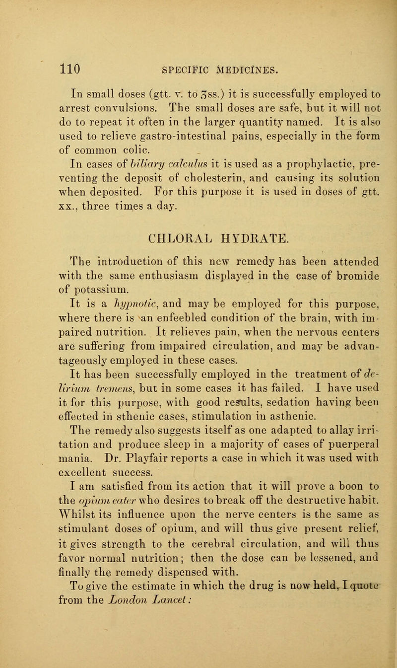 In small doses (gtt. r. to ^ss.) it is successfully employed to arrest convulsions. The small doses are safe, but it Tvill not do to repeat it often in the larger quantity named. It is also used to relieve gastro-intestinal pains, especially in the form of common colic. In cases of biliary calculus it is used as a prophylactic, pre- venting the deposit of cholesterin, and causing its solution when deposited. For this purpose it is used in doses of gtt. XX., three times a day. CHLORAL HYDRATE. The introduction of this new remedy has been attended with the same enthusiasm displayed in the case of bromide of potassium. It is a hyjvwfic, and may be employed for this purpose, where there is an enfeebled condition of the brain, with im- paired nutrition. It relieves pain, when the nervous centers are suffering from impaired circulation, and may be advan- tageously employed in these cases. It has been successfully employed in the treatment of c?e- lirium tremens, but in some cases it has failed. I have used it for this purpose, with good restilts, sedation having been effected in sthenic cases, stimulation in asthenic. The remedy also suggests itself as one adapted to allay irri- tation and produce sleep in a majority of cases of puerperal mania. Dr. Playfair reports a case in which it was used with excellent success. I am satisfied from its action that it will prove a boon to the opiu7n eater \i\io desires to break off the destructive habit. Whilst its influence upon the nerve centers is the same as stimulant doses of opium, and will thus give present relief, it gives strength to the cerebral circulation, and will thus favor normal nutrition; then the dose can be lessened, and finally the remedy dispensed with. To give the estimate in which the drug is now held, I quote from the London Lancet: