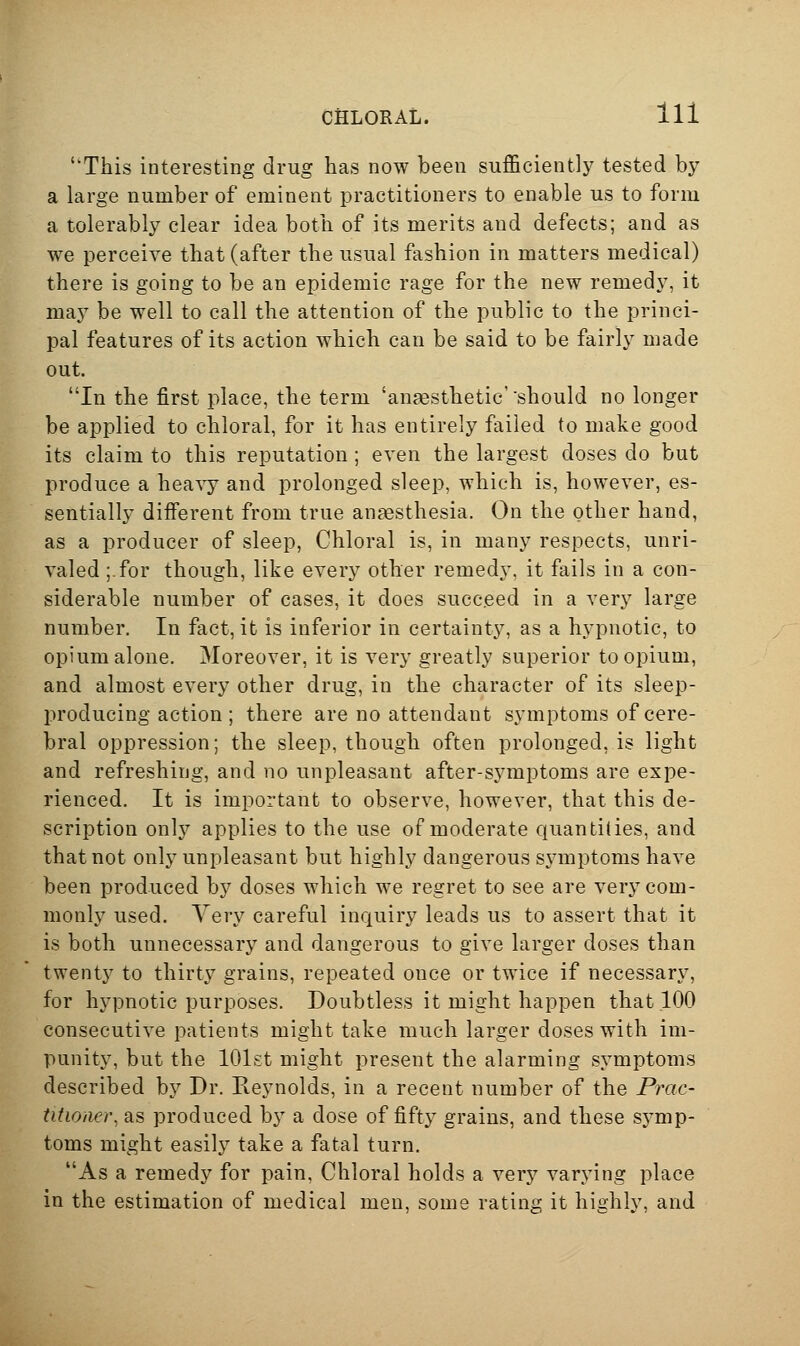 This interesting drug has now been sufficiently tested by a large number of eminent practitioners to enable us to form a tolerably clear idea both of its merits and defects; and as we perceive that (after the usual fashion in matters medical) there is going to be an epidemic rage for the new remedy, it may be well to call the attention of the public to the princi- pal features of its action which can be said to be fairly made out. In the first place, the term 'anaesthetic''should no longer be applied to chloral, for it has entirely failed to make good its claim to this reputation ; even the largest doses do but produce a hea^y and prolonged sleep, which is, however, es- sentially different from true anaesthesia. On the other hand, as a producer of sleep, Chloral is, in many respects, unri- valed ;.for though, like every other remedy, it fails in a con- siderable number of cases, it does succeed in a very large number. In fact, it is inferior in certainty, as a hypnotic, to opium alone. Moreover, it is very greatly superior to opium, and almost every other drug, in the character of its sleep- producing action ; there are no attendant symptoms of cere- bral oppression; the sleep, though often prolonged, is light and refreshing, and no unpleasant after-symptoms are expe- rienced. It is important to observe, however, that this de- scription only applies to the use of moderate quantities, and that not only unpleasant but highly dangerous symptoms have been produced by doses which we regret to see are very com- monly used. Very careful inquiry leads us to assert that it is both unnecessary and dangerous to give larger doses than twenty to thirty grains, repeated once or twice if necessary, for hypnotic purposes. Doubtless it might happen that 100 consecutive patients might take much larger doses with im- punity, but the lOlst might present the alarming symptoms described by Dr. Reynolds, in a recent number of the Prac- titioner, as produced by a dose of fifty grains, and these symp- toms might easily take a fatal turn. As a remedy for pain, Chloral holds a very varying place in the estimation of medical men, some rating it highly, and