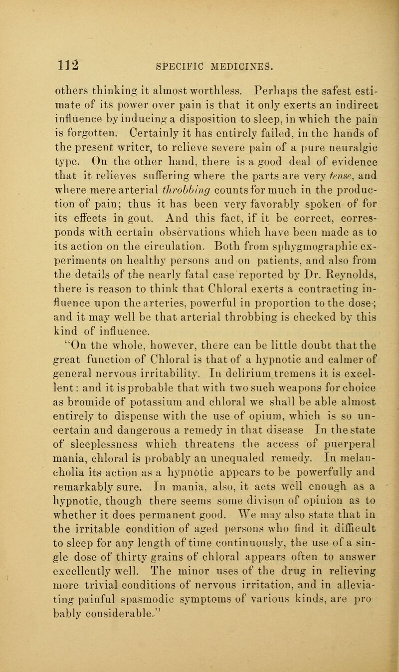 Others thinking it almost worthless. Perhaps the safest esti- mate of its power over pain is that it only exerts an indirect influence by inducing a disposition to sleep, in which the pain is forgotten. Certainly it has entirely failed, in the hands of the present writer, to relieve severe pain of a pure neuralgic type. On the other hand, there is a good deal of evidence that it relieves suffering where the parts are very tense, and where mere arterial tJirohhing counts for much in the produc- tion of jjain; thus it has been very favorably spoken of for its effects in gout. And this fact, if it be correct, corres- ponds with certain observations which have been made as to its action on the circulation. Both from sphygmographic ex- periments on healthy persons and on patients, and also from the details of the nearly fatal case reported by Dr. Reynolds, there is reason to think that Chloral exerts a contracting in- fluence upon the arteries, powerful in proportion to the dose; and it may well be that arterial throbbing is checked by this kind of influence. On the whole, however, there can be little doubt that the great function of Chloral is that of a hypnotic and calmer of general nervous irritability. In delirium tremens it is excel- lent: and it is probable that with two such weapons for choice as bromide of potassium and chloral we shall be able almost entirely to dispense with the use of opium, which is so un- certain and dangerous a remedy in that disease In the state of sleeplessness which threatens the access of puerperal mania, chloral is probably an unequaled remedy. In melan- cholia its action as a hypnotic appears to be powerfully and remarkably sure. In mania, also, it acts well enough as a hypnotic, though there seems some divison of opinion as to whether it does permanent good. We may also state that in the irritable condition of aged persons who find it difficult to sleep for any length of time continuously, the use of a sin- gle dose of thirty grains of chloral appears often to answer excellently well. The minor uses of the drug in relieving more trivial conditions of nervous irritation, and in allevia- ting painful spasmodic symptoms of various kinds, are pro bably considerable.
