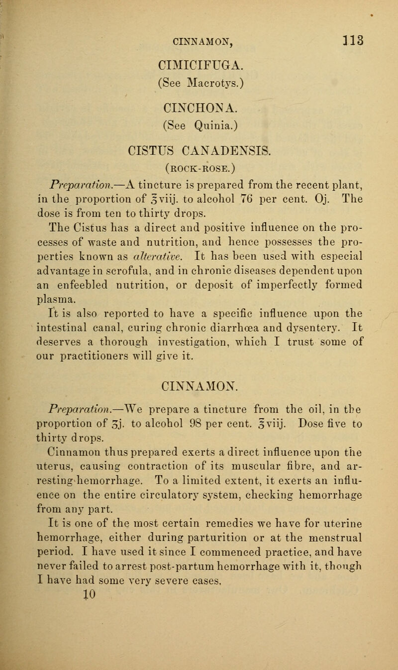 CIMICIFUGA. (See Macrotys.) CINCHONA. (See Quinia.) CISTUS CANADENSIS. (rock-rose.) Preparation.—A tincture is prepared from the recent plant, in the proportion of 5viij. to alcohol 76 per cent. Oj. The dose is from ten to thirty drops. The Cistus has a direct and positive influence on the pro- cesses of waste and nutrition, and hence possesses the pro- perties known as alterative. It has been used with especial advantage in scrofula, and in chronic diseases dependent upon an enfeebled nutrition, or deposit of imperfectly formed plasma. It is also reported to have a specific influence upon the intestinal canal, curing chronic diarrhoea and dysentery. It deserves a thorough investigation, which I trust some of our practitioners will give it. CINNAMON. Preparation.—We prepare a tincture from the oil, in the proportion of 3j. to alcohol 98 per cent. 5viij. Dose five to thirty drops. Cinnamon thus prepared exerts a direct influence upon the uterus, causing contraction of its muscular fibre, and ar- restingdiemorrhage. To a limited extent, it exerts an influ- ence on the entire circulatory s^^stem, checking hemorrhage from any part. It is one of the most certain remedies we have for uterine hemorrhage, either during parturition or at the menstrual period. I have used it since I commenced practice, and have never failed to arrest post-partum hemorrhage with it, though I have had some very severe cases, 10