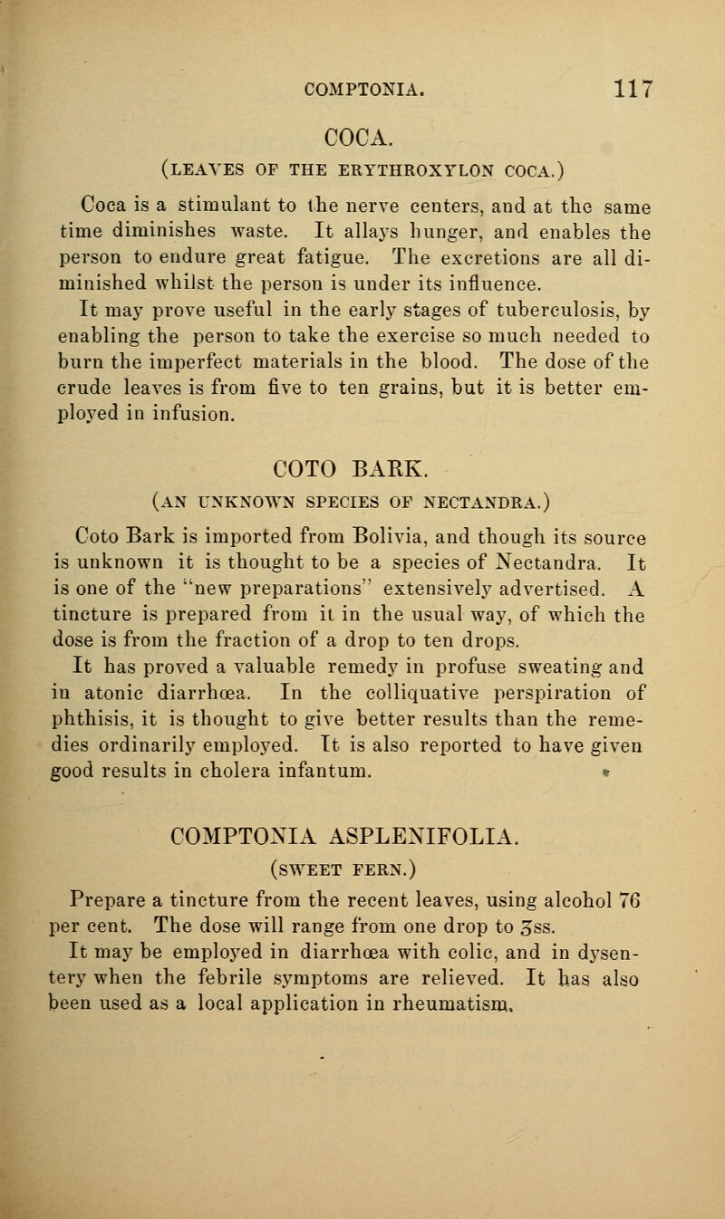 COCA. (leaves of the erythroxylon coca.) Coca is a stimulant to the nerve centers, and at the same time diminishes waste. It allays hunger, and enables the person to endure great fatigue. The excretions are all di- minished whilst the person is under its influence. It may prove useful in the early stages of tuberculosis, by enabling the person to take the exercise so much needed to burn the imperfect materials in the blood. The dose of the crude leaves is from five to ten grains, but it is better em- ployed in infusion. COTO BARK. (an unknown species of nectandra.) Coto Bark is imported from Bolivia, and though its source is unknown it is thought to be a species of Nectandra, It is one of the new preparations extensively advertised. A tincture is prepared from it in the usual way, of which the dose is from the fraction of a drop to ten drops. It has proved a valuable remedy in profuse sweating and in atonic diarrhoea. In the colliquative perspiration of phthisis, it is thought to give better results than the reme- dies ordinarily employed. It is also reported to have given good results in cholera infantum. • COMPTONIA ASPLENIFOLIA. (sweet fern.) Prepare a tincture from the recent leaves, using alcohol 76 per cent. The dose will range from one drop to 3ss. It may be employed in diarrhoea with colic, and in dysen- tery when the febrile symptoms are relieved. It has also been used as a local application in rheumatisna.