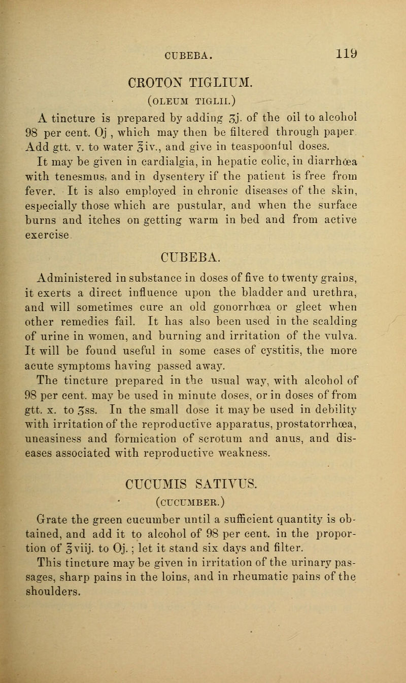 CKOTON TIGLIUM. (oleum tiglii.) A tincture is prepared by adding 3j. of the oil to alcohol 98 per cent. Oj , which may then be filtered through paper. Add gtt. V. to water ^iv., and give in teaspooniul doses. It may be given in cardialgia, in hepatic colic, in diarrhoea with tenesmus, and in dysentery if the patient is free from fever. It is also employed in chronic diseases of the skin, especially those which are pustular, and when the surface burns and itches on getting warm in bed and from active exercise CUBEBA. Administered in substance in doses of five to twenty grains, it exerts a direct influence upon the bladder and urethra, and will sometimes cure an old gonorrhoea or gleet when other remedies fail. It has also been used in the scalding of urine in women, and burning and irritation of the vulva. It will be found useful in some cases of cystitis, the more acute symptoms having passed away. The tincture prepared in the usual way, with alcohol of 98 per cent, may be used in minute doses, or in doses of from gtt. X. to 5ss. In the small dose it may be used in debility with irritation of the reproductive apparatus, prostatorrhcea, uneasiness and formication of scrotum and anus, and dis- eases associated with reproductive weakness. CUCUMIS SATIVUS. (cucumber.) Grate the green cucumber until a sufficient quantity is ob- tained, and add it to alcohol of 98 per cent, in the propor- tion of 5viij. to Oj.; let it stand six days and filter. This tincture may be given in irritation of the urinary pas- sages, sharp pains in the loins, and in rheumatic pains of the shoulders.