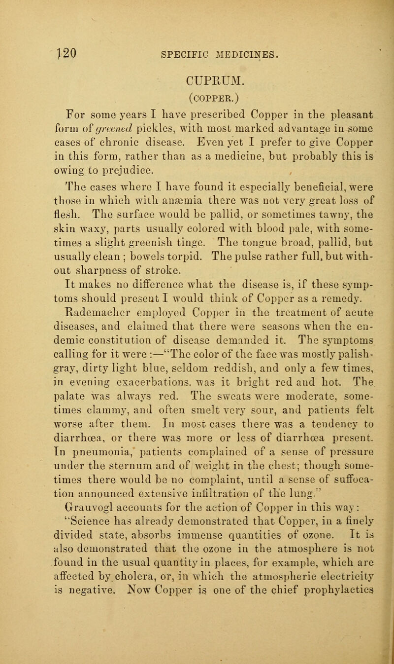 CUPRUM. (copper.) For some years I have prescribed Copper in the pleasant form 0^greened pickles, with most marked advantage in some cases of chronic disease. Even yet I prefer to give Copper in this form, rather than as a medicine, but probably this is owing to prejudice. The cases where I have found it especially beneficial, were those in which with anaemia there was not very great loss of flesh. The surface would be pallid, or sometimes tawny, the skin waxy, parts usually colored with blood pale, with some- times a slight greenish tinge. The tongue broad, pallid, but usually clean ; bowels torpid. The pulse rather full, but with- out sharpness of stroke. It makes no difference what the disease is, if these symp- toms should present I would think of Copper as a remedy. Rademacher employed Copper in the treatment of acute diseases, and claimed that there were seasons when the en- demic constitution of disease demanded it. The symptoms calling for it were :—The color of the face was mostly palish- gray, dirty light blue, seldom reddish, and only a few times, in evening exacerbations, was it bright red and hot. The palate was alwaj^s red. The sweats were moderate, some- times clamni}^, and often smelt very sour, and patients felt worse after them. In most cases there was a tendency to diarrhoea, or there was more or loss of diarrhoea present. In pneumonia, patients complained of a sense of pressure under the sternum and of weight in the chest; though some- times there would be no complaint, until a sense of suffoca- tion announced extensive infiltration of th'e lung. Grauvogl accounts for the action of Copper in this way: Science has already demonstrated that Copper, in a finely divided state, absorbs immense quantities of ozone. It is also demonstrated that the ozone in the atmosphere is not found in the usual quantity in places, for example, which are affected by. cholera, or, in which the atmospheric electricity is negative. Now Copper is one of the chief prophylactics