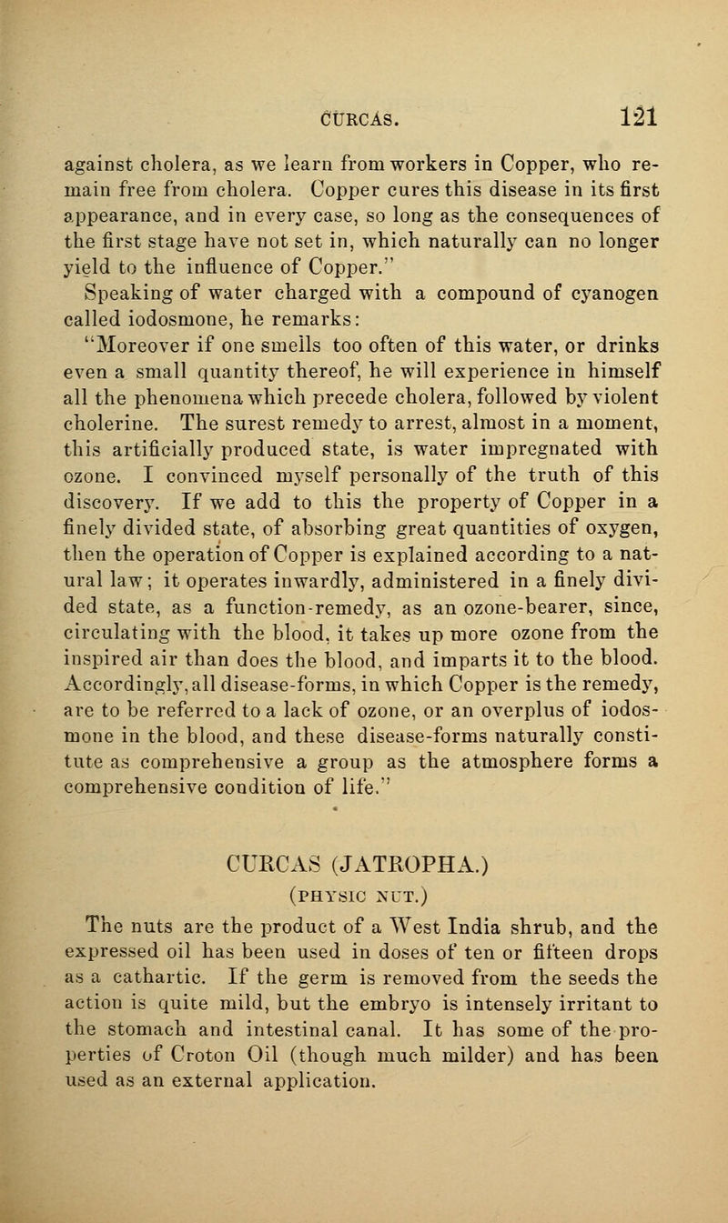 against cholera, as we learn from workers in Copper, who re- main free from cholera. Copper cures this disease in its first appearance, and in every case, so long as the consequences of the first stage have not set in, which naturally can no longer yield to the influence of Copper. Speaking of water charged with a compound of cyanogen called iodosmone, he remarks: Moreover if one smells too often of this water, or drinks even a small quantity thereof, he will experience in himself all the phenomena which precede cholera, followed by violent cholerine. The surest remedy to arrest, almost in a moment, this artificially produced state, is water impregnated with ozone. I convinced myself personally of the truth of this discovery. If we add to this the property of Copper in a finely divided state, of absorbing great quantities of oxygen, then the operation of Copper is explained according to a nat- ural law; it operates inwardly, administered in a finely divi- ded state, as a function-remedy, as an ozone-bearer, since, circulating with the blood, it takes up more ozone from the inspired air than does the blood, and imparts it to the blood. Accordingly, all disease-forms, in which Copper is the remedy, are to be referred to a lack of ozone, or an overplus of iodos- mone in the blood, and these disease-forms naturally consti- tute as comprehensive a group as the atmosphere forms a comprehensive condition of life.' CURCAS (JATROPHA.) (physic ^'UT.) The nuts are the product of a West India shrub, and the expressed oil has been used in doses of ten or fifteen drops as a cathartic. If the germ is removed from the seeds the action is quite mild, but the embryo is intensely irritant to the stomach and intestinal canal. It has some of the pro- perties of Croton Oil (though much milder) and has been used as an external application.