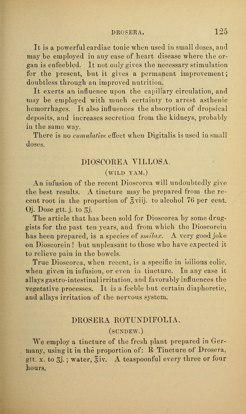 It is a powerful cardiac tonic when used in small doses, and may be emplo^^ed in any case of heart disease where the or- gan is enfeebled. It not only gives the necessary stimulation for the present, but it gives a permanent improvement; doubtless through an improved nutrition. It exerts an influence upon the capillary circulation, and may be employed with much certainty to arrest asthenic hemorrhages. It also influences the absorption of dropsical deposits, and increases secretion from the kidneys, probably in the same way. There is no cumuJative eflect when Digitalis is used in small doses. DIOSCOREA YILLOSA. (wild yam.) An infusion of the recent Dioscorea will undoubtedly give the best results. A tincture may be prepared from the re- cent root in the proportion of ^viij. to alcohol 76 per cent, Oj. Dose gtt. j. to 3j. The article that has been sold for Dioscorea by some drug- gists for the past ten years, and from which the Dioscoreiii has been prepared, is a species of sm'dax. A very good joke on Dioscorein ! but unpleasant to those who have expected it to relieve pain in the bowels. True Dioscorea, when recent, is a specific in bilious colic, when given in infusion, or even in tincture. In any ease it allays gastro-intestinal irritation, and favorably influences the vegetative processes. It is a feeble but certain diaphoretic, and allays irritation of the nervous system. DROSERA ROTUNDTFOLIA. (sundew.) We employ a tincture of the fresh plant prepared in Ger- many, using it in the proportion of: R Tincture of Drosera, gtt. X. to Zi- ; water, ^iv. A teaspoonful every three or four hours.