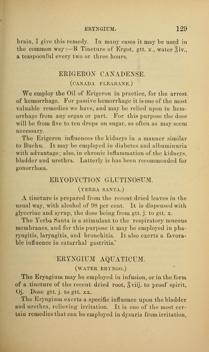 brain, I give this remedy. In many cases it may be used in tbe common way:—R Tincture of Ergot, gtt. x., water 5iv., a teaspoonful every two or three hours. ERIGERON CANADENSE. (CANADA FLEABANE.) We employ tbe Oil of Erigeron in practice, for the arrest of hemorrhage. For passive hemorrhage it is one of the most valuable remedies we have, and may be relied upon in hem- orrhage from any organ or part. For this purpose the dose will be from five to ten drops ou sugar, as often as may seem necessary. The Erigeron influences the kidneys in a manner similar to Buchu. It may be employed in diabetes and albuminuria with advantage; also, in chronic inflammation of the kidneys, bladder and urethra. Latterly is has been recommended for gonorrhoea. ERYODYCTIOX GLUTINOSUM. (yERBA SANTA.) A tincture is prepared from the recent dried leaves in the usual way, with alcohol of 98 per cent. It is dispensed with glycerine and syrup, the dose being from gtt. j. to gtt. x. The Yerba Santa is a stimulant to the respiratory mucous membranes, and for this purpose it may be employed in pha- ryngitis, laryngitis, and bronchitis. It also exerts a favora- ble influence in catarrhal gastritis.' ERYNGIUM AQUATICUM. (water ERYNGO.) The Eryngium may be employed in infusion, or in the form of a tincture of the recent dried root, 5viij. to proof spirit, Oj. Dose gtt. j. to gtt. XX. The Eryngium exerts a specific influence upon the bladder and urethra, relieving irritation. It is one of the most cer- tain remedies that can be employed in dysuria from irritation,