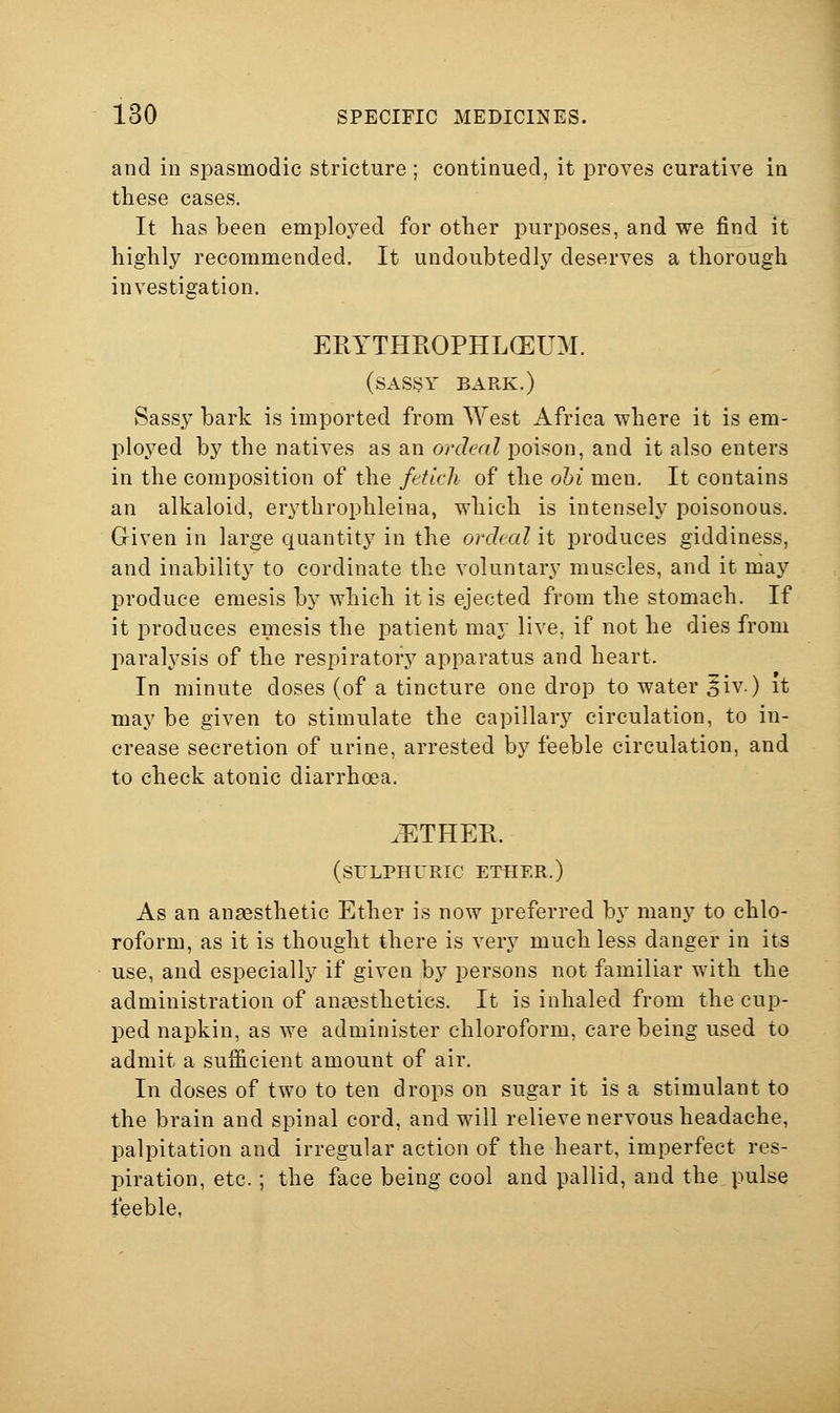 and in spasmodic stricture ; continued, it proves curative in these cases. It has been employed for other purposes, and we find it highly recommended. It undoubtedly deserves a thorough investigation. ERYTHROPHLCEUM. (sassy bark.) Sassy bark is imported from West Africa where it is em- ployed by the natives as an ordeal poison, and it also enters in the composition of the fdlcli of the ohi men. It contains an alkaloid, erythrophleina, which is intensely poisonous. Given in large quantity in the ordeal it produces giddiness, and inability to cordinate the voluntary muscles, and it may produce emesis by which it is ejected from the stomach. If it produces emesis the patient may live, if not he dies from paralysis of the respiratory apparatus and heart. In minute doses (of a tincture one drop to water ^iv.) it may be given to stimulate the capillary circulation, to in- crease secretion of urine, arrested by feeble circulation, and to check atonic diarrhoea. ^ETHER. (sulphuric ether.) As an anaesthetic Ether is now preferred b\^ many to chlo- roform, as it is thought there is very much less danger in its use, and especially if given by persons not familiar with the administration of anaesthetics. It is inhaled from the cup- ped napkin, as we administer chloroform, care being used to admit a sufficient amount of air. In doses of two to ten drops on sugar it is a stimulant to the brain and spinal cord, and will relieve nervous headache, palpitation and irregular action of the heart, imperfect res- piration, etc.; the face being cool and pallid, and the pulse feeble,