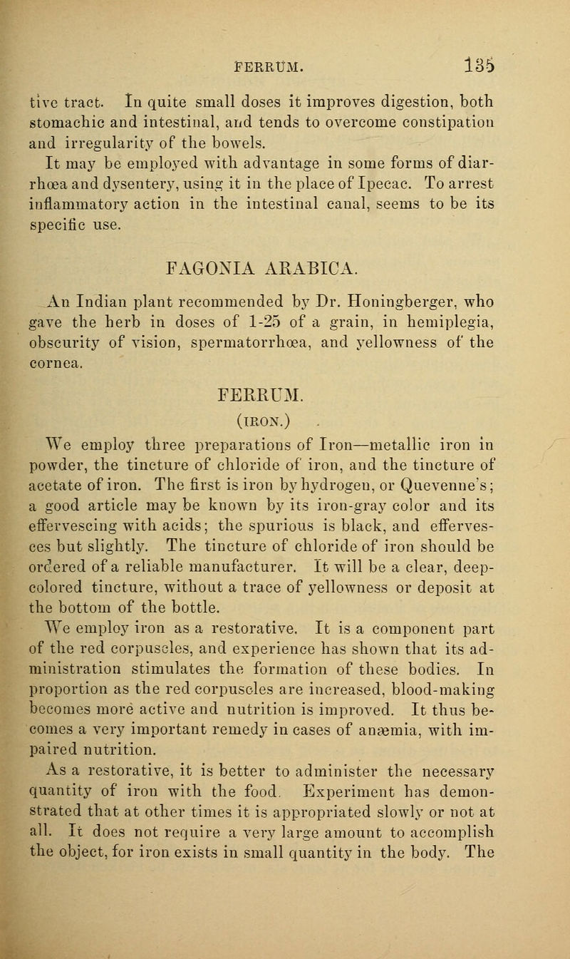 FERRtJM. 136 tive tract. In quite small doses it improves digestion, both stomachic and intestinal, and tends to overcome constipation and irregularity of the bowels. It may be emploj^ed with advantage in some forms of diar- rhoea and dysentery, using it in the place of Ipecac. To arrest inflammatory action in the intestinal canal, seems to be its specific use. FAGONIA AEABICA. An Indian plant recommended by Dr. Honingberger, who gave the herb in doses of 1-25 of a grain, in hemiplegia, obscurity of vision, spermatorrhoea, and yellowness of the cornea. FERRUM. (iron.) We employ three preparations of Iron—metallic iron in powder, the tincture of chloride of iron, and the tincture of acetate of iron. The first is iron by hydrogen, or Quevenne's; a good article may be known by its iron-gray color and its effervescing with acids; the spurious is black, and efferves- ces but slightly. The tincture of chloride of iron should be ordered of a reliable manufacturer. It will be a clear, deep- colored tincture, without a trace of yellowness or deposit at the bottom of the bottle. We employ iron as a restorative. It is a component part of the red corpuscles, and experience has shown that its ad- ministration stimulates the formation of these bodies. In proportion as the red corpuscles are increased, blood-making becomes more active and nutrition is improved. It thus be- comes a very important remedy in cases of ansemia, with im- paired nutrition. As a restorative, it is better to administer the necessary quantity of iron with the food. Experiment has demon- strated that at other times it is appropriated slowly or not at all. It does not require a very large amount to accomplish the object, for iron exists in small quantity in the body. The