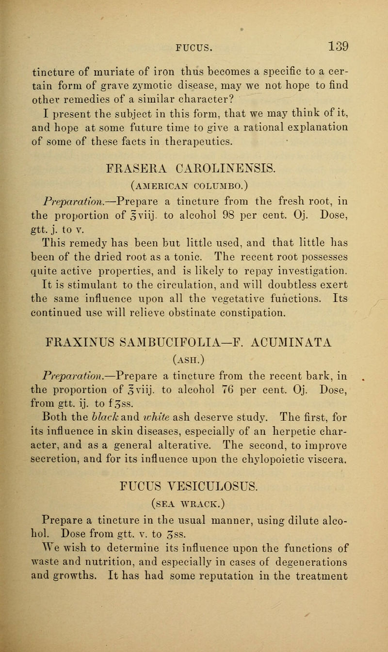 tincture of muriate of iron tlius becomes a specific to a cer- tain form of grave zj^motic disease, may we not hope to find other remedies of a similar character? I present the subject in this form, that we may think of it, and hope at some future time to give a rational explanation of some of these facts in therapeutics. FRASERA CAROLINEXSIS. (AMERICAN COLUMBO.) Preparation.—Prepare a tincture from the fresh root, in the proportion of 5viij. to alcohol 98 per cent. Oj. Dose, gtt. j. to v. This remedy has been but little used, and that little has been of the dried root as a tonic. The recent root possesses quite active properties, and is likely to repay investigation. It is stimulant to the circulation, and will doubtless exert the same influence upon all the vegetative functions. Its continued use will relieve obstinate constipation. FRAXINUS SAMBUCIFOLIA-F. ACUMINATA (ash.) Preparation.—Prepare a tincture from the recent bark, in the proportion of 5viij. to alcohol 76 per cent. Oj. Dose, from gtt. ij. to f .5ss. Both the black and white ash deserve study. The first, for its influence in skin diseases, especially of an herpetic char- acter, and as a general alterative. The second, to improve secretion, and for its influence upon the chylopoietic viscera. FUCUS YESICULOSUS. (sea wrack.) Prepare a tincture in the usual manner, using dilute alco- hol. Dose from gtt. v. to 5ss. We wish to determine its influence upon the functions of waste and nutrition, and especially in cases of degenerations and growths. It has had some reputation in the treatment