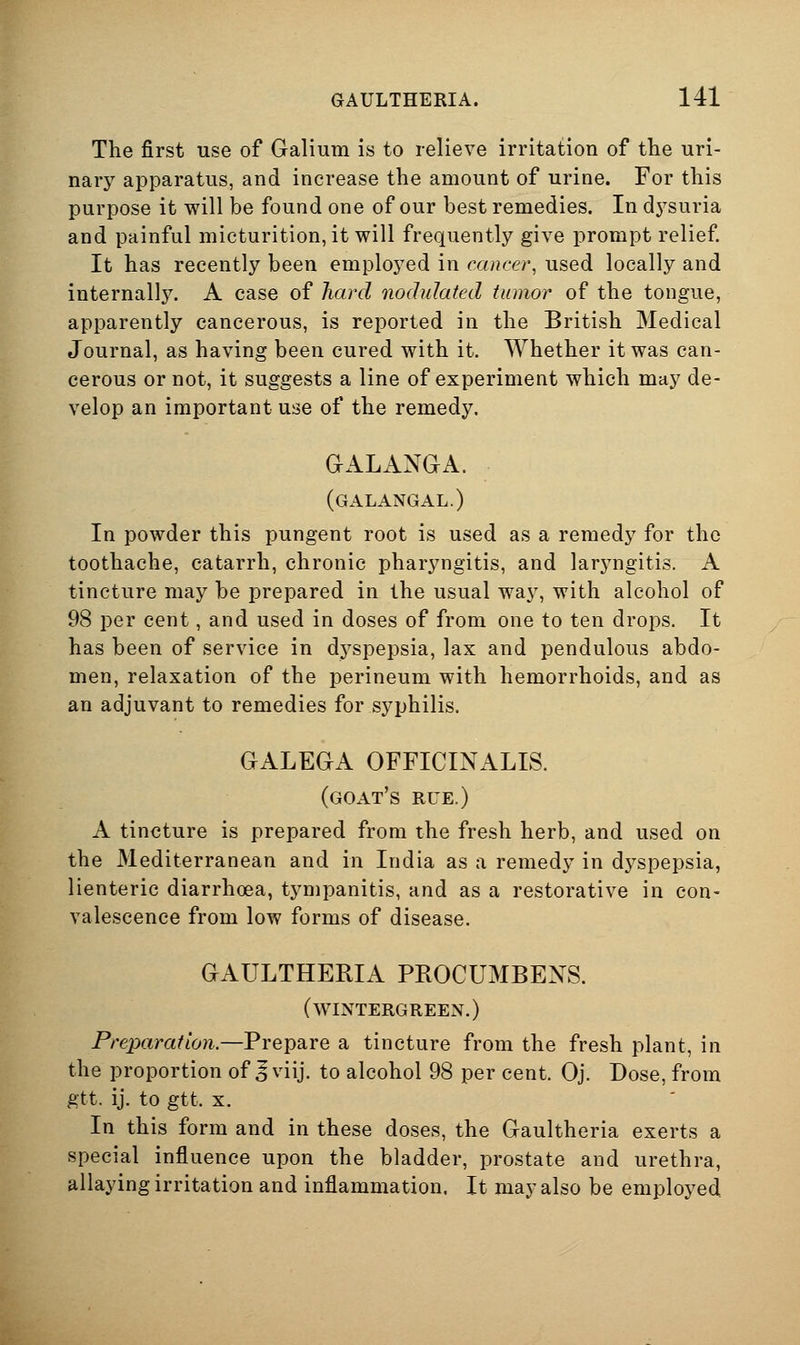 The first use of Galium is to relieve irritation of the uri- nary apparatus, and increase the amount of urine. For this purpose it will be found one of our best remedies. In dj^suria and painful micturition, it will frequently give prompt relief It has recently been employed in cancer, used locally and internally. A case of hard nodulated tumor of the tongue, apparently cancerous, is reported in the British Medical Journal, as having been cured with it. AVhether it was can- cerous or not, it suggests a line of experiment which may de- velop an important use of the remedy. GALANGA. (galangal.) In powder this pungent root is used as a remedy for the toothache, catarrh, chronic pharyngitis, and laryngitis. A tincture may be prepared in the usual way, with alcohol of 98 per cent, and used in doses of from one to ten drops. It has been of service in dyspepsia, lax and pendulous abdo- men, relaxation of the perineum with hemorrhoids, and as an adjuvant to remedies for syphilis. GALEGA OFFICINALIS. (goat's rue.) A tincture is prepared from the fresh herb, and used on the Mediterranean and in India as a remedy in dyspepsia, lienteric diarrhoea, tympanitis, and as a restorative in con- valescence from low forms of disease. GAULTHERIA PROCUMBEXS. (WINTERGREEN.) Preparation.—Prepare a tincture from the fresh plant, in the proportion of J viij. to alcohol 98 per cent. Oj. Dose, from gtt. ij. to gtt. X. In this form and in these doses, the Gaultheria exerts a special influence upon the bladder, prostate and urethra, allaying irritation and inflammation. It may also be employed