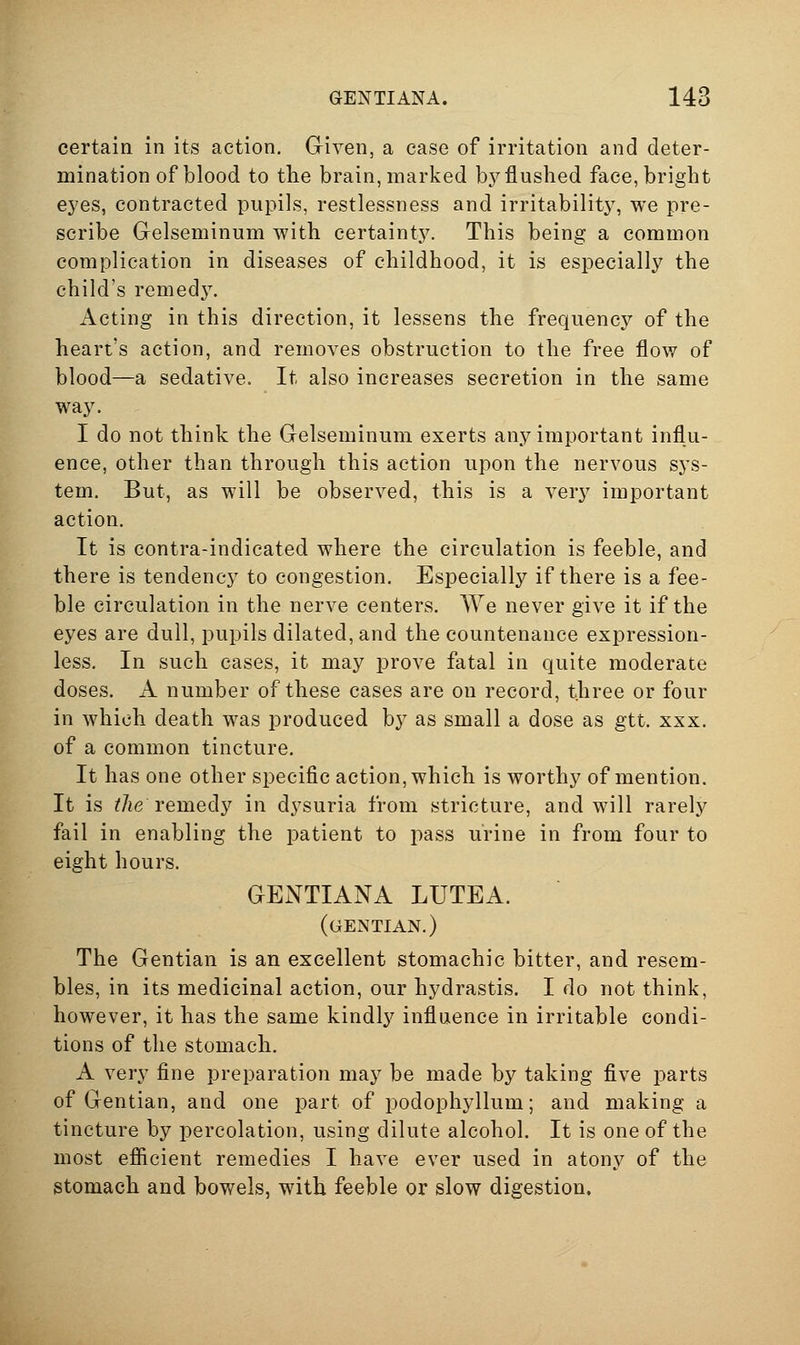 certain in its action. Given, a case of irritation and deter- mination of blood to the brain, marked by flushed face, bright eyes, contracted pupils, restlessness and irritability, we pre- scribe Grelseminum with certainty. This being a common complication in diseases of childhood, it is especially the child's remedy. Acting in this direction, it lessens the frequency of the heart's action, and removes obstruction to the free flow of blood—a sedative. It also increases secretion in the same way. I do not think the Gelseminum exerts any important influ- ence, other than through this action upon the nervous sys- tem. But, as will be observed, this is a very important action. It is contra-indicated where the circulation is feeble, and there is tendency to congestion. Especially if there is a fee- ble circulation in the nerve centers. We never give it if the eyes are dull, pupils dilated, and the countenance expression- less. In such cases, it may prove fatal in quite moderate doses. A number of these cases are on record, three or four in which death was produced by as small a dose as gtt. xxx. of a common tincture. It has one other specific action, which is worthy of mention. It is ^Ae remedy in dysuria from stricture, and will rarely fail in enabling the patient to pass urine in from four to eight hours. GENTIANA LUTEA. (gentian.) The Gentian is an excellent stomachic bitter, and resem- bles, in its medicinal action, our hydrastis. I do not think, however, it has the same kindly influence in irritable condi- tions of the stomach. A very fine preparation may be made by taking five parts of Gentian, and one part of podophyllum; and making a tincture by percolation, using dilute alcohol. It is one of the most efiicient remedies I have ever used in atony of the Stomach and bowels, with feeble or slow digestion.