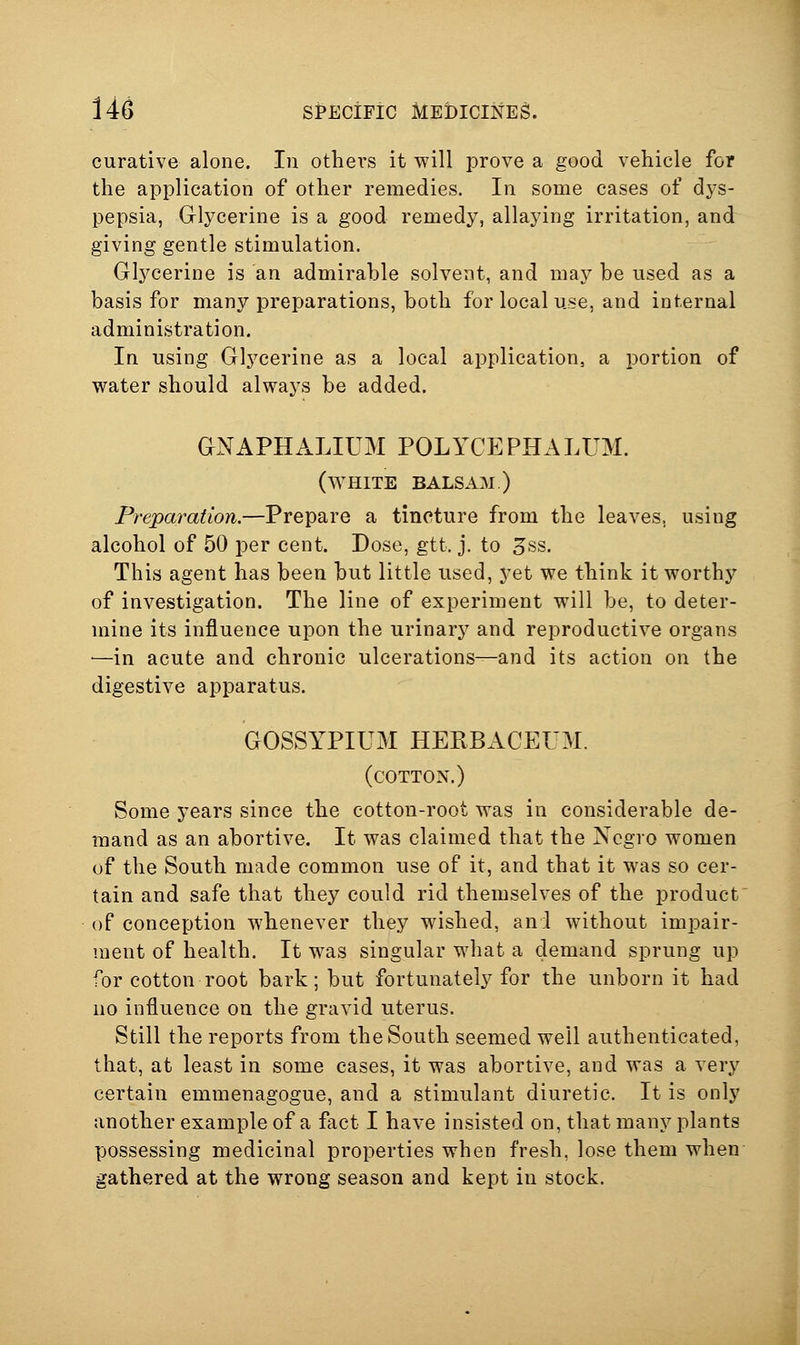 curative alone. In others it will prove a good vehicle for the application of other remedies. In some cases of dys- pepsia, Glycerine is a good remedy, allaying irritation, and giving gentle stimulation. Glycerine is an admirable solvent, and may be used as a basis for many preparations, both for local use, and internal administration. In using Glycerine as a local application, a portion of water should always be added. GNAPHALIUM POLYCEPHALUM. (white balsam.) Preparation.—Prepare a tincture from the leaves, using alcohol of 50 per cent. Dose, gtt. j. to 3ss. This agent has been but little used, yet we think it worthy of investigation. The line of experiment will be, to deter- mine its influence upon the urinary and reproductive organs —in acute and chronic ulcerations—and its action on the digestive apparatus. GOSSYPIUM HERBACEUM. (cotton.) Some years since the cotton-root was in considerable de- mand as an abortive. It was claimed that the Negro women of the South made common use of it, and that it was so cer- tain and safe that they could rid themselves of the product of conception whenever they wished, and without impair- ment of health. It w-as singular what a demand sprung up for cotton root bark; but fortunately for the unborn it had no influence on the gravid uterus. Still the reports from the South seemed well authenticated, that, at least in some cases, it was abortive, and was a very certain emmenagogue, and a stimulant diuretic. It is only another example of a fact I have insisted on, that many plants possessing medicinal properties when fresh, lose them when gathered at the wrong season and kept in stock.