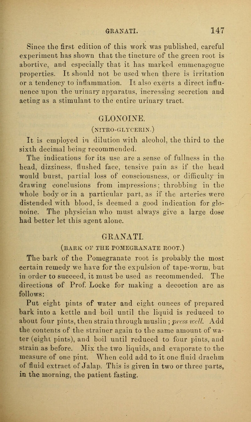 Since the first edition of this work was published, careful experiment has shown that the tincture of the green root is abortive, and especiallj^ that it has marked enimenagogue properties. It should not be used when there is irritation or a tendenc}^ to inflammation. It also exerts a direct influ- uence upon the urinary apparatus, increasing secretion and acting as a stimulant to the entire urinary tract. GLONOINE. (nitro-glycerin.) It is employed in dilution with alcohol, the third to the sixth decimal being recommended. The indications for its use are a sense of fullness in the head, dizziness, flushed face, tensive pain as if the head would burst, partial loss of consciousness, or difficulty in drawing conclusions from impressions; throbbing in the whole body or in a particular part, as if the arteries were distended with blood, is deemed a good indication for glo- noine. The physician who must always give a large dose had better let this agent alone. GRANATL (bark or THE POMEGRANATE ROOT.) The bark of the Pomegranate root is probably the most certain remedy we have for the expulsion of tape-worm, but in order to succeed, it must be used as recommended. The directions of Prof Locke for making a decoction are as follows: Put eight pints of water and eight ounces of prepared bark into a kettle and boil until the liquid is reduced to about four pints, then strain through muslin ; press well. Add the contents of the strainer again to the same amount of wa- ter (eight pints), and boil until reduced to four pints, and strain as before. Mix the two liquids, and evaporate to the measure of one pint. When cold add to it one fluid drachm of fluid extract of Jalap. This is given in two or three parts, in the morning, the patient fasting.