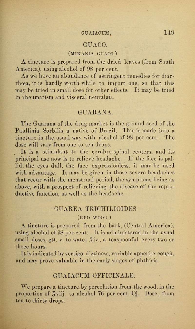 GUACO, (mikania guaco.) A tincture is prepared from the dried leaves (from South America), using alcohol of 98 per cent. As we have an abundance of astringent remedies for diar- rhoea, it is hardly worth while to import one, so that this may be tried in small dose for other effects. It may be tried in rheumatism and visceral neuralgia. GUARANA. The Guarana of the drug market is the ground seed of th& Paullinia Sorbilis, a native of Brazil. This is made into a tincture in the usual way with alcohol of 98 per cent. The dose will vary from one to ten drops. It is a stimulant to the cerebro-spinal centers, and its principal use now is to relieve headache. If the face is pal- lid, the eyes dull, the face expressionless, it may be used with advantage. It may be given in those severe headaches that recur with the menstrual period, the symptoms being as above, with a prospect of relieving the disease of the repro- ductive function, as well as the headache. GUAREA TRICHILIOIDES. (red wood.) A tincture is prepared from the bark, (Central America), using alcohol of 98 per cent. It is administered in the usual small doses, gtt. v. to water ^iv., a teaspoonful every two or three hours. It is indicated by vertigo, dizziness, variable appetite, cough, and may prove valuable in the early stages of phthisis. GUAIACUM OFFICIXALE. We prepare a tincture by percolation from the wood, in the proportion of ^viij. to alcohol 76 per cent. Oj. Dose, from ten to thirty drops.