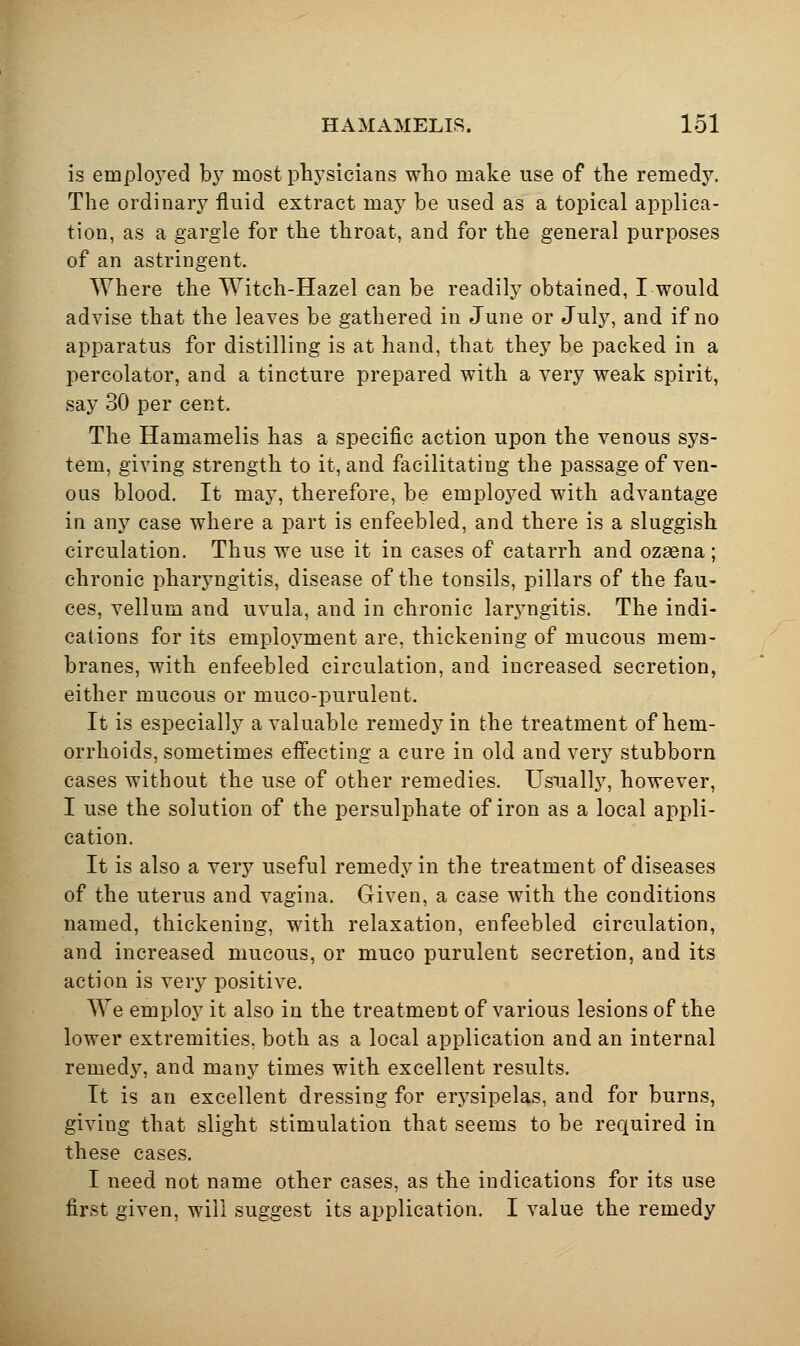 is emploj^ed b}^ most physicians wlio make use of the remedy. The ordinary fluid extract may be used as a topical applica- tion, as a gargle for the throat, and for the general purposes of an astringent. Where the Witch-Hazel can be readily obtained, I would advise that the leaves be gathered in June or July, and if no apparatus for distilling is at hand, that they be packed in a percolator, and a tincture prepared with a very weak spirit, say 30 per cent. The Hamamelis has a specific action upon the venous sys- tem, giving strength to it, and facilitating the passage of ven- ous blood. It may, therefore, be emploj^ed with advantage in any case where a part is enfeebled, and there is a sluggish circulation. Thus we use it in cases of catarrh and ozasna; chronic pharyngitis, disease of the tonsils, pillars of the fau- ces, vellum and uvula, and in chronic larj^ngitis. The indi- cations for its employment are, thickening of mucous mem- branes, with enfeebled circulation, and increased secretion, either mucous or muco-purulent. It is especially a valuable remedy in the treatment of hem- orrhoids, sometimes efl'ecting a cure in old and very stubborn cases without the use of other remedies. Usually, however, I use the solution of the persulphate of iron as a local appli- cation. It is also a very useful remedy in the treatment of diseases of the uterus and vagina. Given, a case with the conditions named, thickening, with relaxation, enfeebled circulation, and increased mucous, or muco purulent secretion, and its action is very positive. We employ it also in the treatment of various lesions of the lower extremities, both as a local application and an internal remedy, and many times with excellent results. It is an excellent dressing for erysipelas, and for burns, giving that slight stimulation that seems to be required in these cases. I need not name other cases, as the indications for its use first given, will suggest its application. I value the remedy