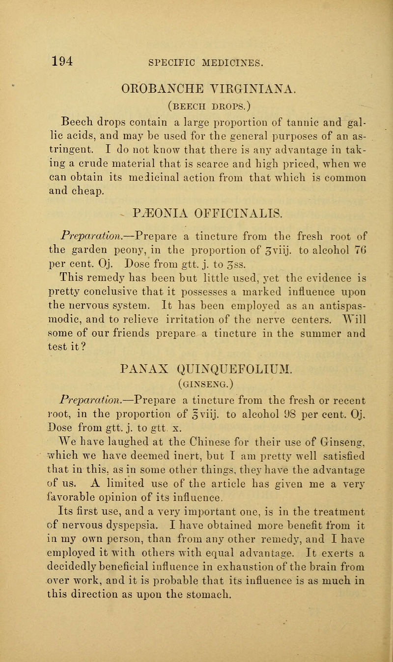 OEOBANCHE VIRGINIANA. (beech drops.) Beech drops contain a large proportion of tannic and gal- lic acids, and ma.y be used for the general purposes of an as- tringent. I do not know that there is any advantage in tak- ing a crude material that is scarce and high priced, when we can obtain its medicinal action from that which is common and cheap. PaEONIA OFFICINALIS. Preparation.—Prepare a tincture from the fresh root of the garden peony, in the proportion of 5viij. to alcohol 76 per cent. Oj. Dose from gtt. j. to 3ss. This remedy has been but little used, yet the evidence is pretty conclusive that it possesses a marked influence upon the nervous system. It has been employed as an antispas- modic, and to relieve irritation of the nerve centers. Will some of our friends prepare a tincture in the summer and test it? PANAX QUINQUEFOLIUM. (ginseng.) Preparation.—Prepare a tincture from the fresh or recent root, in the proportion of 5viij. to alcohol 98 per cent. Oj. Dose from gtt. j. to gtt. x. We have laughed at the Chinese for their use of Ginseng, which w^e have deemed inert, but T am pretty well satisfied that in this, as in some other things, they have the advantage of us. A limited use of the article has given me a very favorable opinion of its influence. Its first use, and a very important one, is in the treatment of nervous dyspepsia. I have obtained more benefit from it in my own person, than from any other remedy, and I have emploj^ed it with others with equal advantage. It exerts a decidedly beneficial influence in exhaustion of the brain from over work, and it is probable that its influence is as much in this direction as upon the stomach.