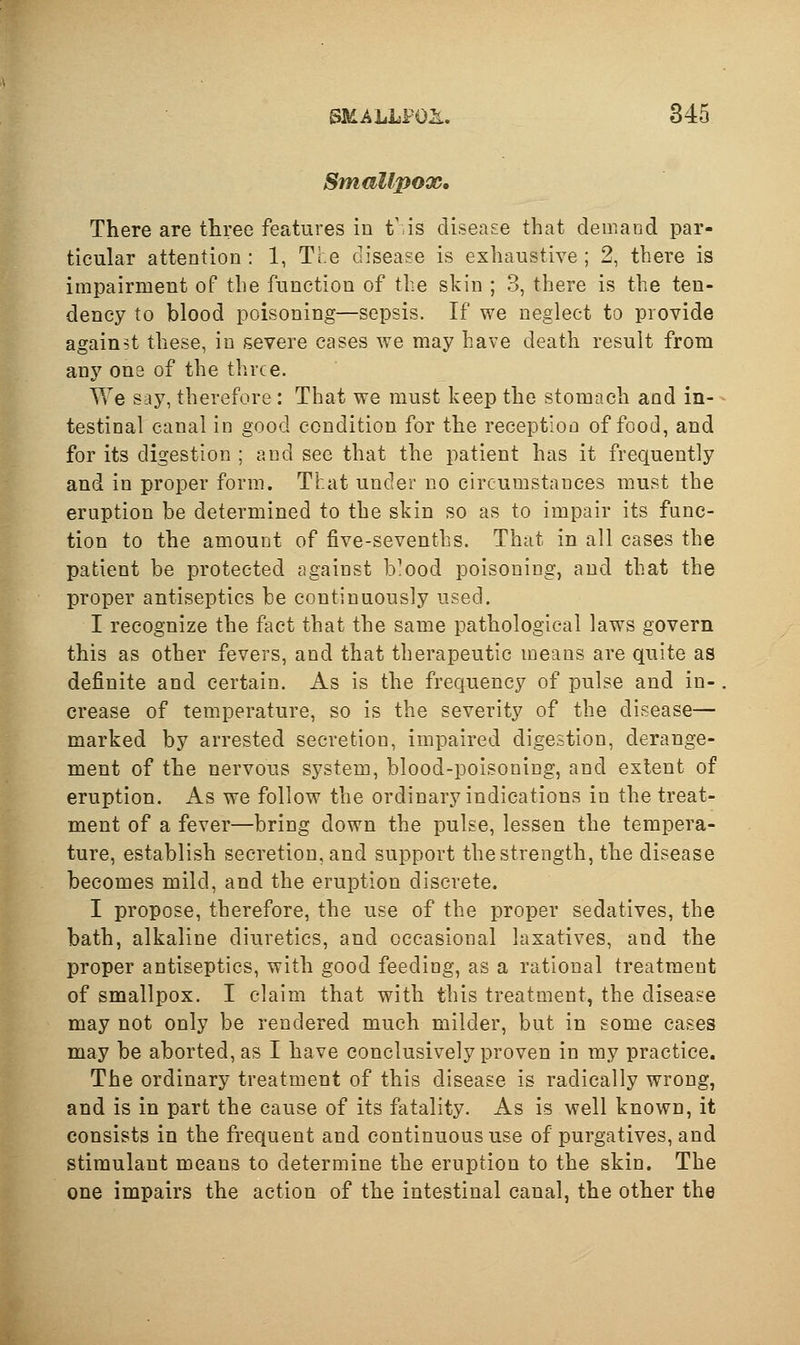 Smallpox, There are three features in t'.is disease that demand par- ticular attention: 1, The disease is exhaustive; 2, there is impairment of the function of the skin ; 3, there is the ten- dency to blood poisoning—sepsis. If we neglect to provide against these, in severe cases we may have death result from any one of the three. We say, therefore : That we must keep the stomach and in- testinal canal in good condition for the reception of food, and for its digestion ; and see that the patient has it frequently and in proper form. That under no circumstances must the eruption be determined to the skin so as to impair its func- tion to the amount of five-sevenths. That in all cases the patient be protected against b^ood poisoning, and that the proper antiseptics be continuously used. I recognize the fact that the same pathological laws govern this as other fevers, and that therapeutic means are quite as definite and certain. As is the frequency of pulse and in-. crease of temperature, so is the severity of the disease— marked by arrested secretion, impaired digestion, derange- ment of the nervous system, blood-poisoning, and extent of eruption. As we follow the ordinary indications in the treat- ment of a fever—bring down the pulse, lessen the tempera- ture, establish secretion, and support the strength, the disease becomes mild, and the eruption discrete. I propose, therefore, the use of the proper sedatives, the bath, alkaline diuretics, and occasional laxatives, and the proper antiseptics, with good feeding, as a rational treatment of smallpox. I claim that with this treatment, the disease may not only be rendered much milder, but in some cases may be aborted, as I have conclusively proven in my practice. The ordinary treatment of this disease is radically wrong, and is in part the cause of its fatality. As is well known, it consists in the frequent and continuous use of purgatives, and stimulant means to determine the eruption to the skin. The one impairs the action of the intestinal canal, the other the