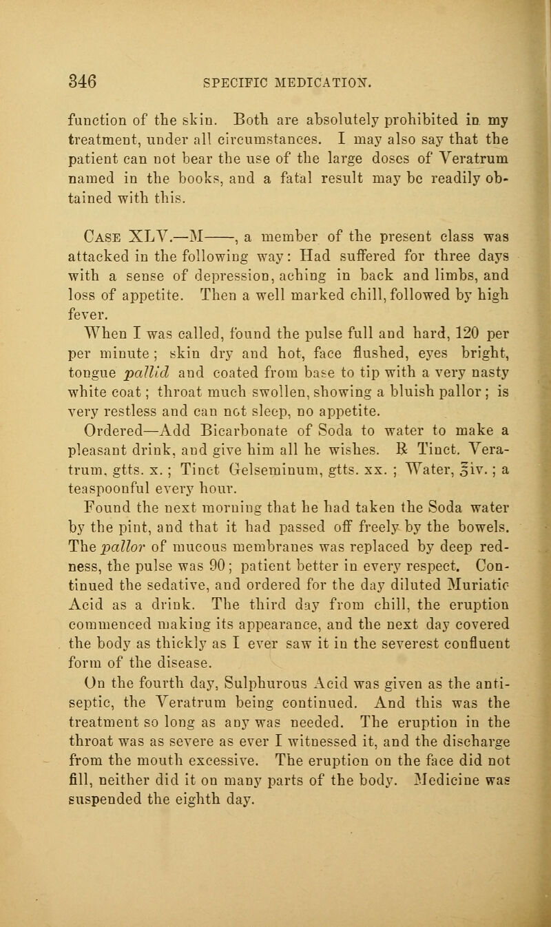 function of the skin. Botli are absolutely prohibited in my treatment, under all circumstances. I may also say that the patient can not bear the use of the large doses of Veratrum named in the books, and a fatal result may be readily ob- tained with this. Case XLV.—M , a member of the present class was attacked in the following way: Had suffered for three days with a sense of depression, aching in back and limbs, and loss of appetite. Then a well marked chill, followed by high fever. When I was called, found the pulse full and hard, 120 per per minute ; skin dry and hot, face flushed, eyes bright, tongue pallid and coated from base to tip with a very nasty white coat; throat much swollen, showing a bluish pallor ; is very restless and can not sleep, no appetite. Ordered—Add Bicarbonate of Soda to water to make a pleasant drink, and give him all he wishes. R Tinct, Vera- trum, gtts. X.; Tinct Gelseminum, gtts. xx. ; Water, 5iv.; a teaspoonful every hour. Found the next morning that he had taken the Soda water by the pint, and that it had passed off freely by the bowels. Thepa//o7' of raucous membranes was replaced by deep red- ness, the pulse was 90; patient better in every respect. Con- tinued the sedative, and ordered for the day diluted Muriatic- Acid as a drink. The third day from chill, the eruption commenced making its appearance, and the next day covered the body as thickly as I ever saw it in the severest confluent form of the disease. On the fourth day, Sulphurous Acid was given as the anti- septic, the Yeratrum being continued. And this was the treatment so long as any was needed. The eruption in the throat was as severe as ever I witnessed it, and the discharge from the mouth excessive. The eruption on the face did not fill, neither did it on many parts of the body. Medicine was suspended the eighth day. 1