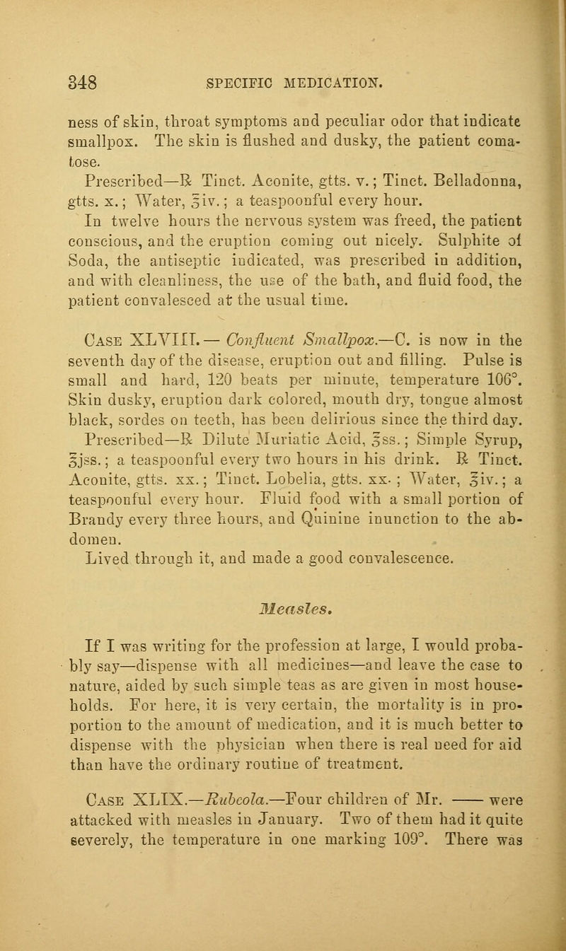 ness of skin, throat symptoms and peculiar odor that indicate smallpox. The skin is flushed and dusky, the patient coma- tose. Prescribed—B Tinct. Aconite, gtts. v.; Tinct. Belladonna, gtts. X.; Water, 5iv.; a teaspoonful every hour. In twelve hours the nervous sj^stem was freed, the patient conscious, and the eruption coming out nicely. Sulphite oi Soda, the antiseptic indicated, was prescribed in addition, and with cleanliness, the use of the bath, and fluid food, the patient convalesced at the usual time. Case XLVIIT.— Confiuent Smallpox.—{^. is now in the seventh day of the disease, eruption out and filling. Pulse is small and hard, 120 beats per minute, temperature lOG. Skin dusk}^ eruption dark colored, mouth drj^, tongue almost black, sordes on teeth, has been delirious since the third day. Prescribed—R Dilute Muriatic Acid, 5ss.; Simple Syrup, §jss.; a teaspoonful every two hours in his drink. R Tinct. Aconite, gtts. xx.; Tinct. Lobelia, gtts. xx- ; Water, ^iv.; a teaspoonful every hour. Fluid food with a small portion of Brandy every three hours, and Quinine inunction to the ab- domen. Lived through it, and made a good convalescence. Ileasles, If I was writing for the profession at large, I would proba- bly say—dispense with all medicines—and leave the case to nature, aided by such simple teas as are given in most house- holds. For here, it is very certain, the mortality is in pro- portion to the amount of medication, and it is much better to dispense with the physician when there is real need for aid than have the ordinary routine of treatment. Case 'XJA'^.—Rubeola.—Four children of Mr. were attacked with measles in January. Two of them had it quite severely, the temperature in one marking 109°. There was