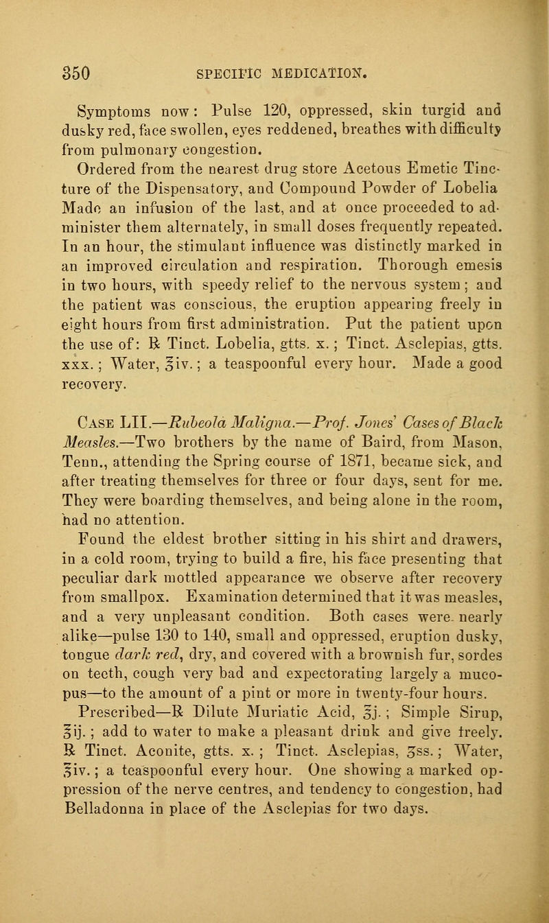 Symptoms now: Pulse 120, oppressed, skin turgid and dufeky red, face swollen, ej^es reddened, breathes with difficulty from pulmonary congestion. Ordered from the nearest drug store Acetous Emetic Tinc- ture of the Dispensatory, and Compound Powder of Lobelia Made an infusion of the last, and at once proceeded to ad- minister them alternately, in small doses frequently repeated. In an hour, the stimulant influence was distinctly marked in an improved circulation and respiration. Thorough emesis in two hours, with speedy relief to the nervous system ; and the patient was conscious, the eruption appearing freely in eight hours from first administration. Put the patient upon the use of: R Tinct. Lobelia, gtts. x.; Tinct. Asclepias, gtts. XXX.; Water, §iv.; a teaspoonful every hour. Made a good recovery. Case LII.—Rubeola Maligna.—Proj. Jones Cases of Black Measles.—Two brothers by the name of Baird, from Mason, Tenn., attending the Spring course of 1871, became sick, and after treating themselves for three or four daj^s, sent for me. They were boarding themselves, and being alone in the room, had no attention. Found the eldest brother sitting in his shirt and drawers, in a cold room, trying to build a fire, his fiice presenting that peculiar dark mottled appearance we observe after recovery from smallpox. Examination determined that it was measles, and a very unpleasant condition. Both cases were- nearly alike—pulse 130 to 140, small and oppressed, eruption dusky, tongue darh red., dry, and covered with a brownish fur, sordes on teeth, cough very bad and expectorating largely a muco- pus—to the amount of a pint or more in twenty-four hours. Prescribed—R Dilute Muriatic Acid, 5j. ; Simple Sirup, §ij.; add to water to make a pleasant drink and give freely. R Tinct. Aconite, gtts. x. ; Tinct. Asclepias, ^ss.; Water, ^iv.; a teaspoonful every hour. One showing a marked op- pression of the nerve centres, and tendency to congestion, had Belladonna in place of the Asclepias for two days.
