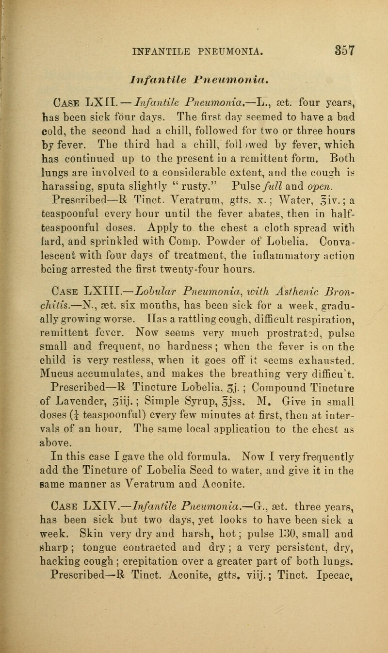 Infantile Pneumonia. Case LXII. — Infantile Pneumonia.—L., ^et. four years, has been sick four days. The first day seemed to have a bad cold, the second had a chill, followed for two or three hours by fever. The third had a chill, foil jwed by fever, which has continued up to the present in a remittent form. Both lungs are involved to a considerable extent, and the cough is harassing, sputa slightly rusty. Vnhe full and open. Prescribed—R Tinct. Veratrum, gtts. x.; Water, ^iv. ;a teaspoonful every hour until the fever abates, then in half- teaspoonful doses. Apply to the chest a cloth spread with lard, and sprinkled with Comp. Powder of Lobelia. Conva- lescent with four days of treatment, the inflammatory action being arrested the first twenty-four hours. Case LXIII.—Lobular Pneumonia, ivith Asthenic Bron- chitis.—N., set. six months, has been sick for a week, gradu- ally growing worse. Has a rattling cough, difficult respiration, remittent fever. Now seems very much prostratsd, pulse small and frequent, no hardness; when the fever is on the child is very restless, when it goes off it seems exhausted. Mucus accumulates, and makes the breathing very difficult. Prescribed—R Tincture Lobelia. 5j. ; Compound Tincture of Lavender, ^iij.; Simple Syrup, gjss. M. Give in small doses (J teaspoonful) every few minutes at first, then at inter- vals of an hour. The same local application to the chest as above. In this case I gave the old formula. Now I very frequently add the Tincture of Lobelia Seed to water, and give it in the same manner as Yeratrum and Aconite. Case LXIV.—Infantile Pneumonia.—Gr., set. three years, has been sick but two days, yet looks to have been sick a week. Skin very dry and harsh, hot; pulse 130, small and sharp ; tongue contracted and dry; a very persistent, dry, hacking cough ; crepitation over a greater part of both lungs. Prescribed—R Tinct. Aconite, gtts. viij.; Tinct. Ipecac,