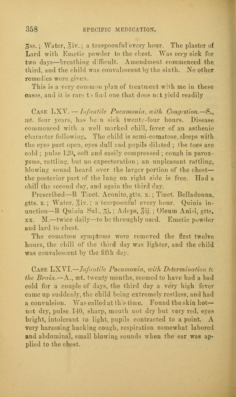 5ss.; Water, ,5iv.; a tea spoonful every hour. The plaster of Lard with Emetic powder to the chest. Was very sick for two days—breathing difficult. Amendment commenced the third, and the child was convalescent by the sixth. No other remedies were given. This is a very common plan of treatment with me in these cases, and it is rare t> find one that does net yield readily - 'I Case LXV. — liifantlle Pneumonia, lolth Congestion.—S £et. four years, has be:n sick twenty-four hours. Disease commenced with a well marked chill, fever of an asthenic character following. The child is semi-comatose, sleeps with the eyes part open, eyes dull and pupils dilated ; the toes are cold ; pulse 120, soft and easily compressed ; cough in parox- ysms, rattling, but no expectoration; an unpleasant rattling, blowing sound heard over the larger portion of the chest— the posterior part of the lung on right side is free. Had a chill the second day, and again the third day. Prescribed—R Tinct. Aconite,gtts. x.; Tinct. Belladonna, gtts. X.; Water, 5iv.; a teaspoonful every hour. Quinia in- unction—R Quidia Sul., oJ.; Adeps, ^ij. ; Oleum Anisi, gtts. XX. M.—twice dailj^—to be throughly used. Emetic powder and lard to chest. The comatose symptoms were removed the first twelve hours, the chili of the third day was lighter, and the child was convalescent by the fifth day. Case LXYI.—Infantile Pneumonia, with Determination to the Brain.—A., set. twenty months, seemed to have had a bad cold for a couple of days, the third day a very high fever came up suddenlj^ the child being extremely restless, and had a convulsion. Wascalledat this time. Found the skin hot— not dry, pulse 140, sharp, mouth not dry but very red, eyes bright, intolerant to light, pupils contracted to a point. A very harassing hacking cough, respiration somewhat labored and abdominal, small blowing sounds when the ear was ap- plied to the chest.
