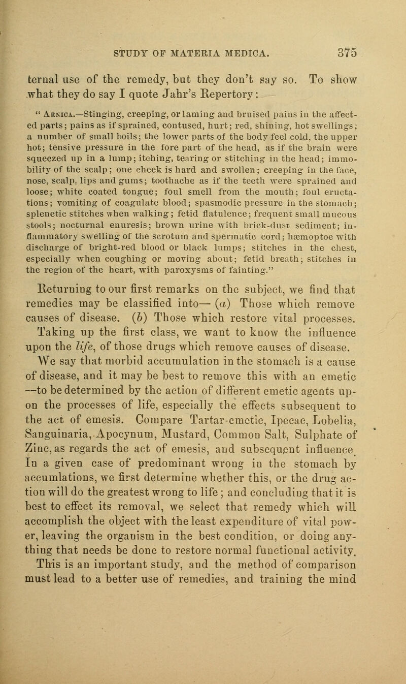 ternal use of the remedy, but they don't say so. To show what they do say I quote Jahr's Repertory :  AsNicA..—stinging, creeping, or laming and bruised pains in the affect- ed parts; pains as if sprained, contused, hurt; red, shining, hot swellings; a number of small boils; the lower parts of the body feel cold, the upper hot; tensive pressure in the fore part of the head, as if the brain were squeezed up in a lump; itching, tearing or stitching in the head; immo- bility of the scalp; one cheek is hard and swollen; creeping in the face, nose, scalp, lips and gums; toothache as if the teeth Avere sprained and loose; white coated tongue; foul smell from the mouth; foul eructa- tions; vomiting of coagulate blood; spasmodic pressure in the stomach; splenetic stitches when walking; fetid flatulence; frequent small mucous stools; nocturnal enuresis; brown urine with brick-dusi; sediment; in- flammatory swelling of the scrotum and spermatic cord; haemoptoe with discharge of bright-red blood or black lumps; stitclies in the chest, especially when coughing or moving about; fetid breath; stitches in the region of the heart, with paroxysms of fainting. Eeturuing to our first remarks on the subject, we find that remedies may be classified into— (a) Those which remove causes of disease. (6) Those which restore vital processes. Taking up the first class, we want to know the influence upon the life, of those drugs which remove causes of disease. We say that morbid accumulation in the stomach is a cause of disease, aud it may be best to remove this with an emetic —to be determined by the action of diiferent emetic agents up- on the processes of life, especially the efiects subsequent to the act of emesis. Compare Tartar-emetic, Ipecac, Lobelia, Sanguinaria,.Apocynum, Mustard, Common Salt, Sulphate of Zinc, as regards the act of emesis, and subsequent influence_ In a given case of predominant wrong in the stomach by accumlations, we first determine whether this, or the drug ac- tion will do the greatest wrong to life ; and concludiug that it is best to effect its removal, we select that remedy which will accomplish the object with the least expenditure of vital pow- er, leaving the organism in the best condition, or doing any- thing that needs be done to restore normal functional activity. This is an important study, and the method of comparison must lead to a better use of remedies, and training the mind