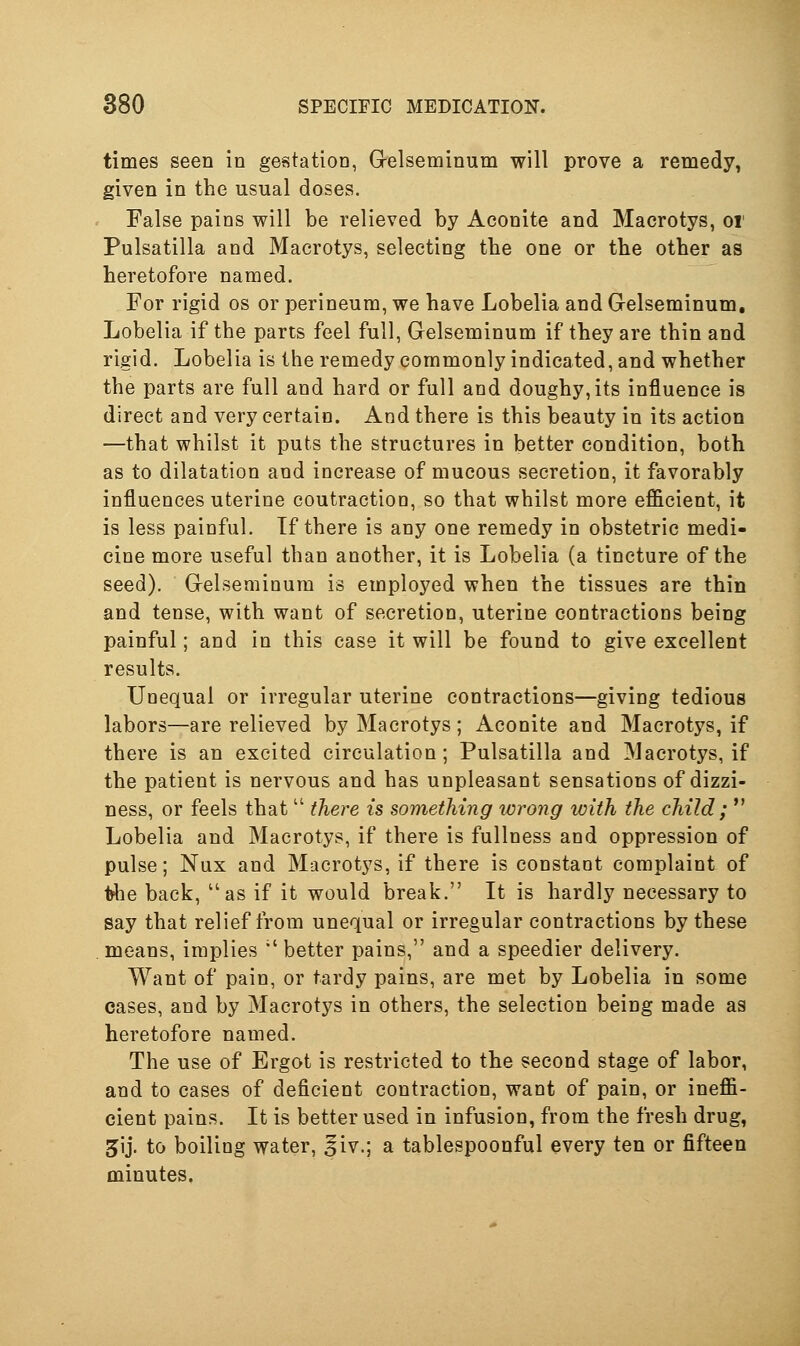 times seen in gestation, G-elseminum will prove a remedy, given in the usual doses. False pains will be relieved by Aconite and Macrotys, oi Pulsatilla and Macrotys, selecting tbe one or tbe other as heretofore named. For rigid os or perineum, we have Lobelia and Gelseminum, Lobelia if the parts feel full, Gelseminum if they are thin and rigid. Lobelia is the remedy commonly indicated, and whether the parts are full and hard or full and doughy,its influence is direct and very certain. And there is this beauty in its action —that whilst it puts the structures in better condition, both as to dilatation and increase of mucous secretion, it favorably influences uterine coutractioo, so that whilst more eflicient, it is less painful. If there is any one remedy in obstetric medi- cine more useful than another, it is Lobelia (a tincture of the seed). GrelsemiQura is employed when the tissues are thin and tense, with want of secretion, uterine contractions being painful; and in this case it will be found to give excellent results. Unequal or irregular uterine contractions—giving tedious labors—are relieved by Macrotys ; Aconite and Macrotys, if there is an excited circulation; Pulsatilla and Macrotys, if the patient is nervous and has unpleasant sensations of dizzi- ness, or feels that  there is something wrong icith the child ;  Lobelia and Macrotys, if there is fullness and oppression of pulse; Nux and Macrotys, if there is constant complaint of t^ie back, as if it would break. It is hardly necessary to say that relief from unequal or irregular contractions by these means, implies  better pains, and a speedier delivery. Want of pain, or tardy pains, are met by Lobelia in some cases, and by Macrotys in others, the selection being made as heretofore named. The use of Ergot is restricted to the second stage of labor, and to cases of deficient contraction, want of pain, or ineffi- cient pains. It is better used in infusion, from the fresh drug, 5ij. to boiling water, ^iv.; a tablespoonful every ten or fifteen minutes,