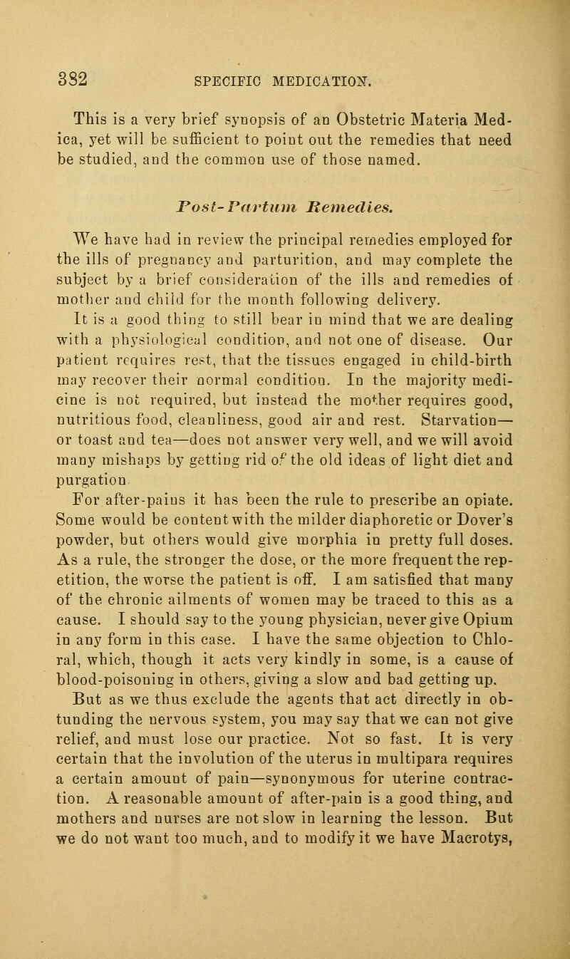 This is a very brief synopsis of an Obstetric Materia Med- ica, yet will be sufficient to point out the remedies that need be studied, and the common use of those named. Post-Partiun Bernedles. We have had in review the principal remedies employed for the ills of pregnancy and parturition, and may complete the subject by a brief consideration of the ills and remedies of mother and child for the month following delivery. It is a good thing to still bear in mind that we are dealing with a physiological condition, and not one of disease. Our patient requires re^^t, that the tissues engaged in child-birth may recover their normal condition. In the majority medi- cine is not required, but instead the mother requires good, nutritious food, cleanliness, good air and rest. Starvation— or toast and tea—does not answer very well, and we will avoid many mishaps by getting rid o^the old ideas of light diet and purgation For after-pains it has been the rule to prescribe an opiate. Some would be content with the milder diaphoretic or Dover's powder, but others would give morphia in pretty full doses. As a rule, the stronger the dose, or the more frequent the rep- etition, the worse the patient is off. I am satisfied that many of the chronic ailments of women may be traced to this as a cause. I should say to the young physician, never give Opium in any form in this case. I have the same objection to Chlo- ral, which, though it acts very kindly in some, is a cause of blood-poisoning in others, giving a slow and bad getting up. But as we thus exclude the agents that act directly in ob- tunding the nervous system, you may say that we can not give relief, and must lose our practice. Not so fast. It is very certain that the involution of the uterus in multipara requires a certain amount of pain—synonymous for uterine contrac- tion. A reasonable amount of after-pain is a good thing, and mothers and nurses are not slow in learning the lesson. But we do not want too much, and to modify it we have Macrotys,