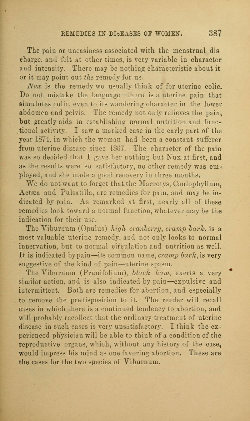 The pain or uneasiness associated with the menstrual dis charge, and felt at other times, is very variable in character and intensity. There may be nothing characteristic about it or it may point out the remedy for us. Niix is the remedy wo usually thiuk of for uterine colic. Do not mistake the language—there is a utorine pain that simulutes colic, even to its wandering character in the lower abdomen and pelvis. The remedy not only relieves the pain, but greatly aids in establishing normal nutrition and func- tional activity. I saw a marked case in the early part of the year 187dt, in which the woman had been a constant sufferer from uterine disease since 1867. The character of the pain was so decided that I gave her nothing but Nux at first, and as the results were so satisfactory, no other remedy was em- ployed, and she made a good recovery in three months. We do not want to forget that the Macrotys, Caulophyllum, Actsea and Pulsatilla, are remedies for pain, and may be in- dicated by pain. x\s remarked at first, nearly all of these remedies look toward a normal function, whatever may be the indication for their use. The Yiburoura (Opulus) high cranberry, cramp harh, is a most valuable uterine remedy, and not only looks to normal innervation, but to normal circulation and nutrition as well. It is indicated by pain—its common name, cramp harh, is very suggestive of the kind of pain—uterine spasm. The Viburnum (Frunifolium), hlack haw, exerts a very similar action, and is also indicated by pain—expulsive and intermittent. Both are remedies for abortion, and especially to remove the predisposition to it. The reader will recall cases in which there is a continued tendency to abortion, and will probably recollect that the ordinary treatment of uterine disease in such cases is very unsatisfactory. I think the ex- perienced physician will be able to think of a condition of the reproductive organs, which, without any history of the case, would impress his mind as one favoring abortion. These are the cases for the two species of Viburnum.