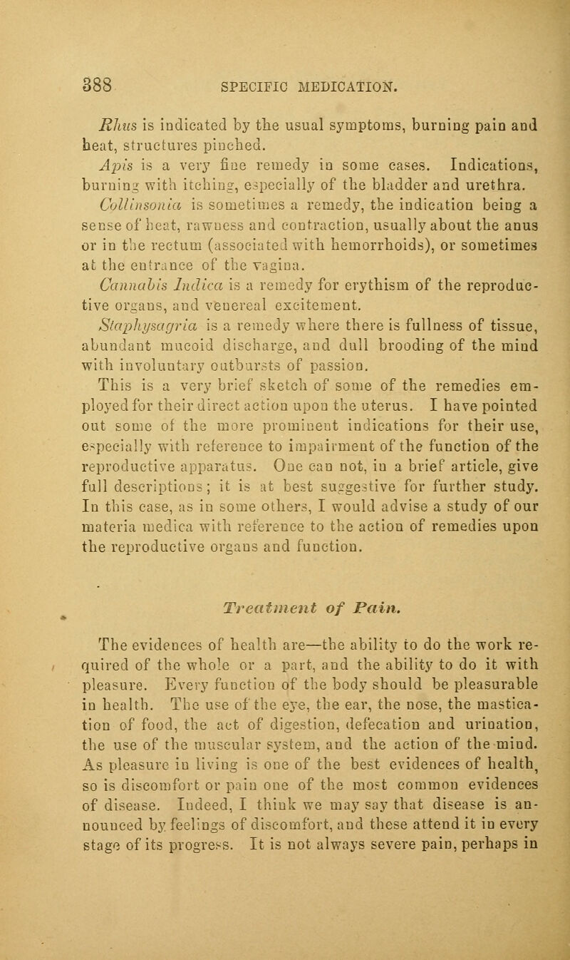 EJius is indicated by the usual symptoms, burning pain and heat, structures pinched. Jp?s is a very fine remedy in some cases. Indications, burning with itching, especially of the bladder and urethra. CoUlnsonla is sometimes a remedy, the indication being a sense of heat, rawness and contraction, usually about the anus or in the rectum (associated with hemorrhoids), or sometimes at the entrance of the vagina. Cannahls Indica is a remedy for erythism of the reproduc- tive organs, and venereal excitement, Staphysagria is a remedy where there is fullness of tissue, abundant mucoid discharge, and dull brooding of the mind with involuntary outbursts of passion. This is a very brief sketch of some of the remedies era- ployed for their direct action upon the uterus. I have pointed out some of the more prominent indications for their use, e>pecially with reference to impairment of the function of the reproductive apparatus. One can not, in a brief article, give full descriptions; it is at best suggestive for further study. In this case, as in some others, I would advise a study of our materia medica with reference to the action of remedies upon the reproductive organs and function. Treatment of Pain. The evidences of health are—the ability to do the work re- quired of the whole or a part, and the ability to do it with pleasure. Every function of the body should be pleasurable in health. The use of the eye, the ear, the nose, the mastica- tion of food, the act of digestion, defecation and urination, the use of the muscular system, and the action of the mind. As pleasure in living is one of the best evidences of healthy so is discomfort or pain one of the most common evidences of disease. Indeed, I think we may say that disease is an- nounced by feelings of discomfort, and these attend it in every stage of its progress. It is not always severe pain, perhaps in