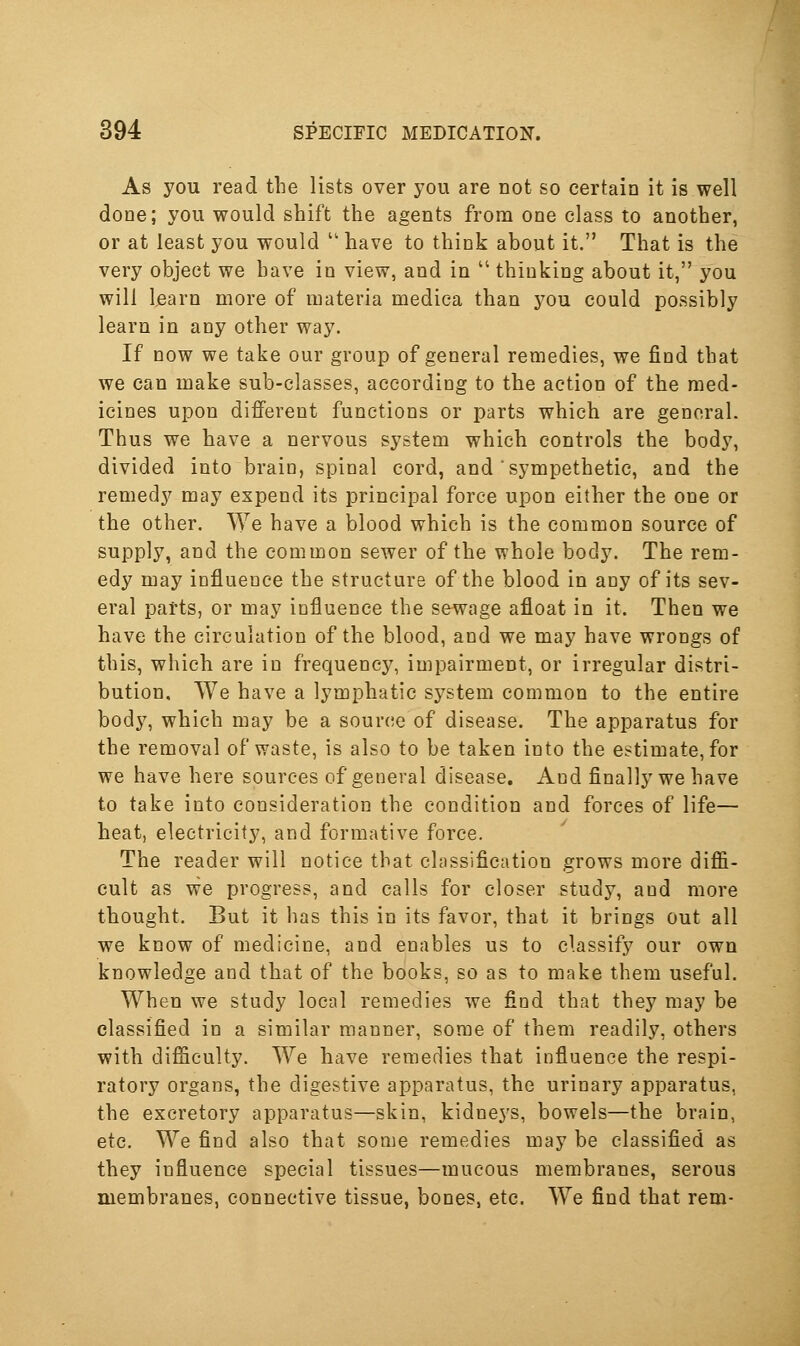 As you read the lists over you are not so certain it is well done; you would shift the agents from one class to another, or at least you would  have to think about it. That is the very object we have in view, and in  thinking about it, you will learn more of materia medica than j^ou could possibly learn in any other way. If now we take our group of general remedies, we find that we can make sub-classes, according to the action of the med- icines upon different functions or parts which are general. Thus we have a nervous system which controls the body, divided into brain, spinal cord, and sympethetic, and the remedy may expend its principal force upon either the one or the other. We have a blood which is the common source of supply, and the common sewer of the whole body. The rem- edy may influence the structure of the blood in any of its sev- eral parts, or may influence the sewage afloat in it. Then we have the circulation of the blood, and we may have wrongs of this, which are in frequency, impairment, or irregular distri- bution. We have a lymphatic system common to the entire body, which may be a source of disease. The apparatus for the removal of waste, is also to be taken into the estimate, for we have here sources of general disease. And finally we have to take into consideration the condition and forces of life— heat, electricity, and formative force. The reader will notice that classification grows more diffi- cult as we progress, and calls for closer study, and more thought. But it has this in its favor, that it brings out all we know of medicine, and enables us to classify our own knowledge and that of the books, so as to make them useful. When we study local remedies we find that they may be classified in a similar manner, some of them readily, others with difficulty. We have remedies that influence the respi- ratory organs, the digestive apparatus, the urinary apparatus, the excretory apparatus—skin, kidne3's, bowels—the brain, etc. We find also that some remedies may be classified as they influence special tissues—mucous membranes, serous membranes, connective tissue, bones, etc. We find that rem-