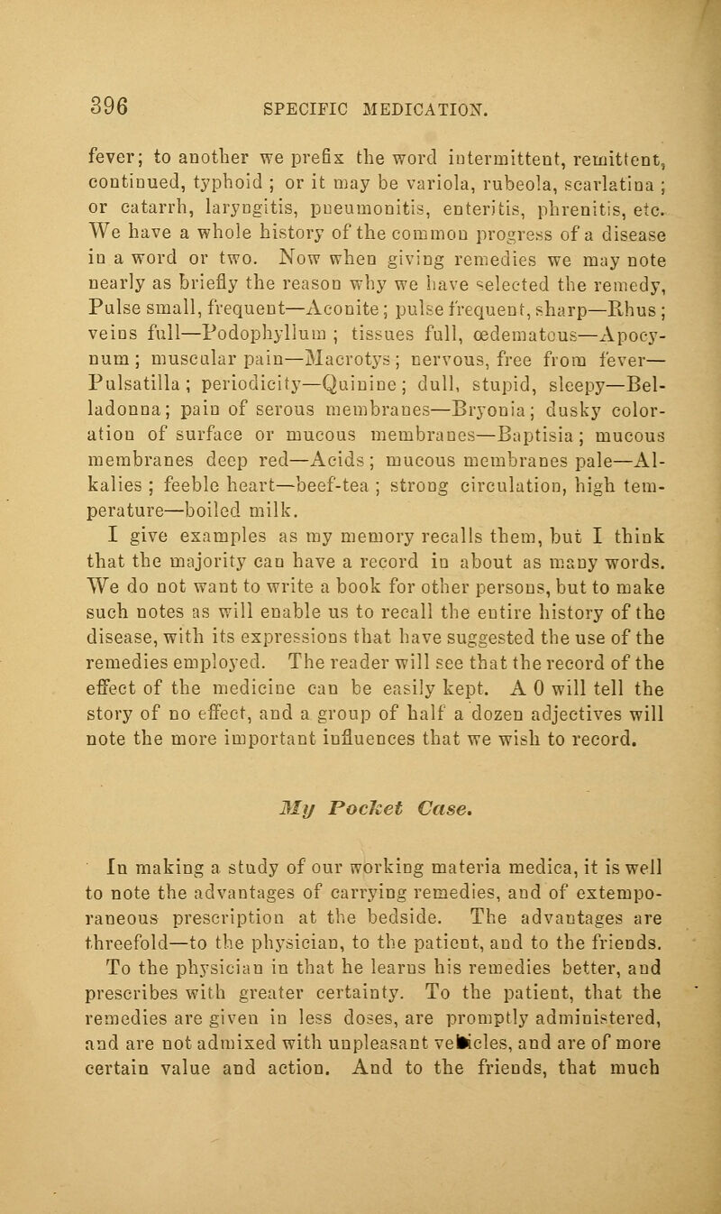 fever; to another we prefix the word iutermitteut, remittent, continued, typhoid ; or it may be variola, rubeola, scarlatina ; or catarrh, laryngitis, pneumonitis, enteritis, phrenitis, etc. We have a whole history of the common progress of a disease in a word or two. Now when giving remedies we may note nearly as briefly the reason why we have selected the remedy, Pulse small, frequent—Aconite; pulse frequent, sharp—Rhus ; veins full—Podophyllum ; tissues full, oedematcus—Apocy- Dum ; muscular pain—Macrotys ; nervous, free from fever— Pulsatilla ; periodicity—Quinine ; dull, stupid, sleepy—Bel- ladonna; pain of serous membranes—Bryonia; dusky color- ation of surface or mucous membranes—Baptisia ; mucous membranes deep red—Acids ; mucous membranes pale—Al- kalies ; feeble heart—beef-tea ; strong circulation, high tem- perature—boiled milk. I give examples as my memory recalls them, but I think that the majority can have a record in about as many words. We do not want to write a book for other persons, but to make such notes as will enable us to recall the entire history of the disease, with its expressions that have suggested the use of the remedies employed. The reader will see that the record of the effect of the medicine can be easily kept. A 0 will tell the story of no effect, and a group of half a dozen adjectives will note the more important influences that we wish to record. My Pocket Case. In making a study of our working materia medica, it is well to note the advantages of carrying remedies, and of extempo- raneous prescription at the bedside. The advantages are threefold—to the physician, to the patient, and to the friends. To the physician in that he learns his remedies better, and prescribes with greater certainty. To the patient, that the remedies are given in less doses, are promptly administered, and are not admixed with unpleasant vettcles, and are of more certain value and action. And to the friends, that much