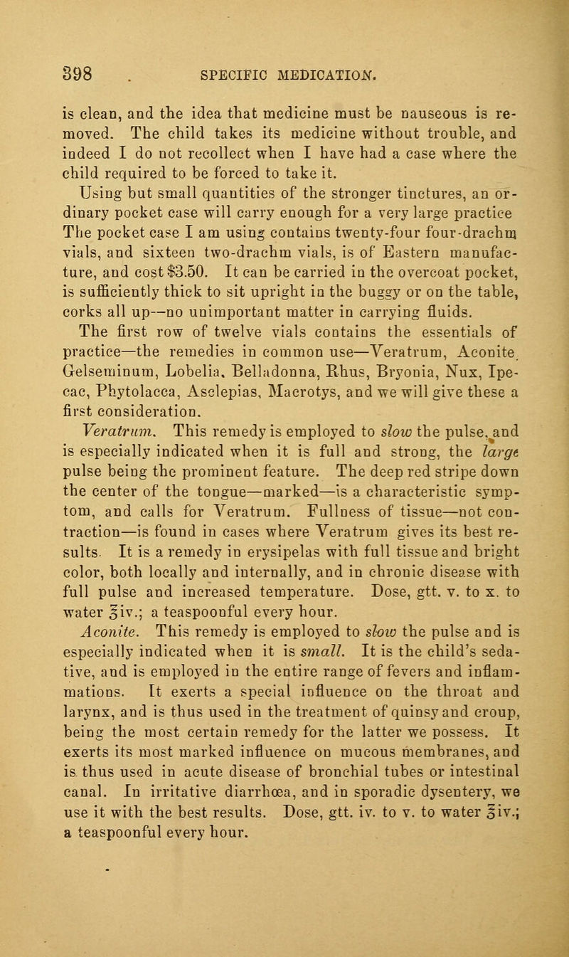 is clean, and tlie idea that medicine must be nauseous is re- moved. The child takes its medicine without trouble, and indeed I do not recollect when I have had a case where the child required to be forced to take it. Using but small quantities of the stronger tinctures, an or- dinary pocket case will carry enough for a very large practice The pocket case I am using contains twenty-four four-drachnj vials, and sixteen two-drachm vials, is of Eastern manufac- ture, and cost 13.50. It can be carried in the overcoat pocket, is sufficiently thick to sit upright in the buggy or on the table, corks all up—no unimportant matter in carrying fluids. The first row of twelve vials contains the essentials of practice—the remedies in common use—Yeratrum, Aconite. G-elseminum, Lobelia. Belladonna, Rhus, Bryonia, Nux, Ipe- cac, Phytolacca, Asclepias, Macrotys, and we will give these a first consideration. Veratrum, This remedy is employed to slow the pulse, and is especially indicated when it is full and strong, the Iarg6 pulse being the prominent feature. The deep red stripe down the center of the tongue—marked—is a characteristic symp- tom, and calls for Veratrum. Fullness of tissue—not con- traction—is found in cases where Veratrum gives its best re- sults. It is a remedy in erysipelas with full tissue and bright color, both locally and internally, and in chronic disease with full pulse and increased temperature. Dose, gtt. v. to x. to water ^iv.; a teaspoonful every hour. Aconite. This remedy is employed to sloiu the pulse and is especially indicated when it is small. It is the child's seda- tive, and is employed in the entire range of fevers and inflam- mations. It exerts a special influence on the throat and larynx, and is thus used in the treatment of quinsy and croup, being the most certain remedy for the latter we possess. It exerts its most marked influence on mucous membranes, and is thus used in acute disease of bronchial tubes or intestinal canal. In irritative diarrhoea, and in sporadic dysentery, we use it with the best results. Dose, gtt. iv. to v. to water ^iv.; a teaspoonful every hour.