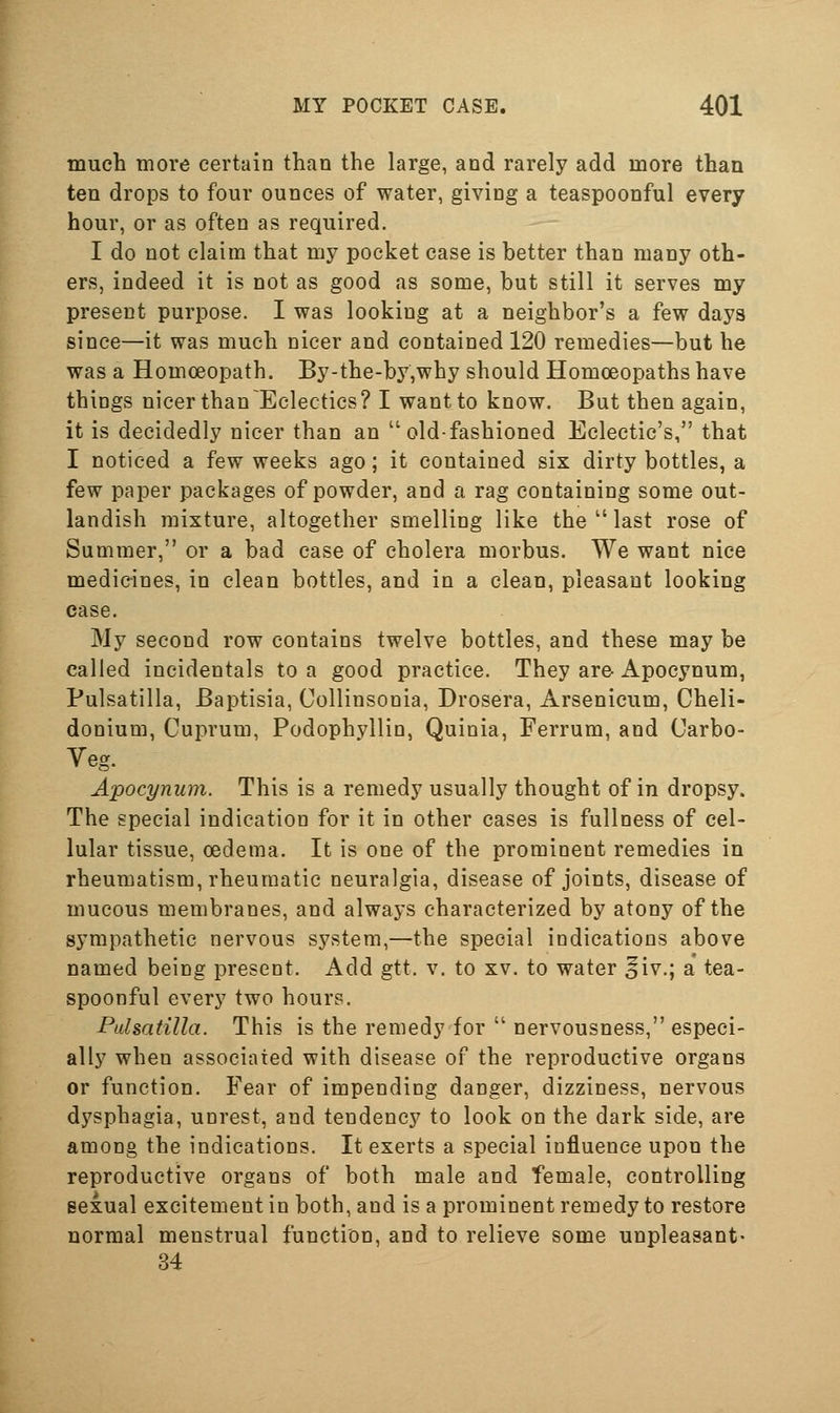 much more certain than the large, and rarely add more than ten drops to four ounces of water, giving a teaspoonful every hour, or as often as required. I do not claim that my pocket case is better than many oth- ers, indeed it is not as good as some, but still it serves my present purpose. I was looking at a neighbor's a few days since—it was much nicer and contained 120 remedies—but he was a Homoeopath. By-the-by,why should Homoeopaths have things nicer than Eclectics? I want to know. But then again, it is decidedly nicer than an old-fashioned Eclectic's, that I noticed a few weeks ago; it contained six dirty bottles, a few paper packages of powder, and a rag containing some out- landish mixture, altogether smelling like the  last rose of Summer, or a bad case of cholera morbus. We want nice medicines, in clean bottles, and in a clean, pleasant looking case. My second row contains twelve bottles, and these may be called incidentals to a good practice. They are-Apocynum, Pulsatilla, Baptisia, Collinsonia, Drosera, Arsenicum, Cheli- donium. Cuprum, Podophyllin, Quinia, Ferrum, and Carbo- Veg. Apocynum. This is a remedy usually thought of in dropsy. The special indication for it in other cases is fullness of cel- lular tissue, oedema. It is one of the prominent remedies in rheumatism, rheumatic neuralgia, disease of joints, disease of mucous membranes, and always characterized by atony of the sympathetic nervous system,—the special indications above named being present. Add gtt. v. to xv. to water ^iv.; a tea- spoonful every two hours. Pulsatilla. This is the remedy for  nervousness, especi- ally when associated with disease of the reproductive organs or function. Fear of impending danger, dizziness, nervous dysphagia, unrest, and tendency to look on the dark side, are among the indications. It exerts a special influence upon the reproductive organs of both male and female, controlling sexual excitement in both, and is a prominent remedy to restore normal menstrual function, and to relieve some unpleasant- 34