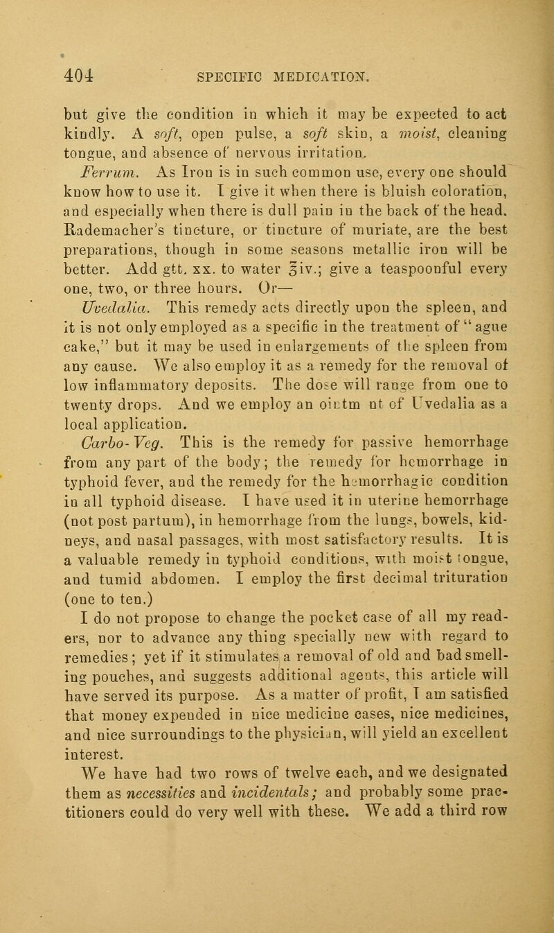 but give the condition in which it may be expected to act kiud]3\ A soft^ open pulse, a soft skin, a moist, cleaning tongue, and absence of nervous irritatioo. Ferrum. As Iron is in such common use, every one should know how to use it. I give it when there is bluish coloration, and especially when there is dull pain in the back of the head. Rademacher's tincture, or tincture of muriate, are the best preparations, though in some seasons metallic iron will be better. Add gtt, xx. to water §iv.; give a teaspoonful every one, two, or three hours. Or— Uvedalia. This remedy acts directly upon the spleen, and it is not only emplo3^ed as a specific in the treatment of ague cake, but it may be used in ealargements of the spleen from any cause. We also employ it as a remedy for the removal ot low inflammatory deposits. The dose will range from one to twenty drops. And we employ an oictm nt of Uvedalia as a local application. Carbo- Veg. This is the remedy for passive hemorrhage from any part of the body; the remedy for hemorrhage in typhoid fever, and the remedy for the hemorrhagic condition in all typhoid disease. T have used it in uterine hemorrhage (not post partum), in hemorrhage from the lungs, bowels, kid- neys, and nasal passages, with most satisfactory results. It is a valuable remedy in typhoid conditions, with moii-t tongue, and tumid abdomen. I employ the first decimal trituration (one to ten.) I do not propose to change the pocket case of all my read- ers, nor to advance any thing specially new with regard to remedies ; yet if it stimulates a removal of old and bad smell- ing pouches, and suggests additional agents, this article will have served its purpose. As a matter of profit, T am satisfied that money expended in nice medicine cases, nice medicines, and nice surroundings to the physician, will yield an excellent interest. We have had two rows of twelve each, and we designated them as necessities and incidentals; and probably some prac- titioners could do very well with these. We add a third row