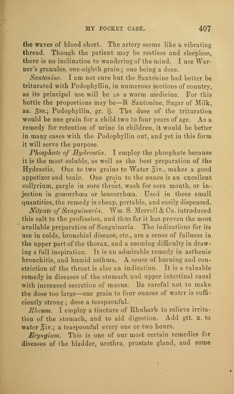 the waves of blood short. The artery seems like a vibratiog thread. Though the patient may be restless and sleepless, there is no inclination to wandering of the mind. I use War- ner's granules, one-eighth grain ; one being a dose. Santonine. I am not sure but the Santonine had better be triturated with Podophyllin, in numerous sections of country, as its principal use will be as a worm medicine. For this bottle the proportions may be—R Santonine, Sugar of Milk, aa. 5ss.; Podophyllin, gr. ij. The dose of the trituration would be one grain for a child two (o four years of age. As a remedy for retention of urine in children, it would be better in many cases with the Podophyllin out, and yet in this form it will serve the purpose. Phosphate of Hydrastia. I employ the phosphate because it is the most soluble, as well as the best preparation of the Hydrastis. One to two grains to Water ^iv., makes a good appetizer and tonic. One grain to the ounce is an excellent collyrium, gargle in sore throat, wash for sore mouth, or in- jection in gonorrhoea or leucorrhoea. Used in these small quantities, the remedy is cheap, portable, and easily dispensed. Nitrate of Sanguinaria. Wm, S. Merrell & Co. introduced this salt to the profession, and thus far it has proven the most available preparation of Sanguinaria. The indications for its use in colds, bronchial disease, etc., are a sense of fullness in the upper part of the thorax, and a seeming difficulty in draw- ing a full inspiration. It is an admirable remedy in asthenic bronchitis, and humid asthma, A sense of burning and con- striction of the throat is also an indication. It is a valuable remedy in diseases of the stomach and upper intestinal canal with increased secretion of mucus. Be careful not to make the dose too large—one grain to four ounces of water is suffi- ciently strong ; dose a teaspoonful. Rheum. I employ a tincture of Rhubarb to relieve irrita- tion of the stomach, and to aid digestion. Add gtt. x. to water ^iv.; a teaspoonful every one or two hours. Eryngium. This is one of our most certain remedies for diseases of the bladder, urethra, prostate gland, and some