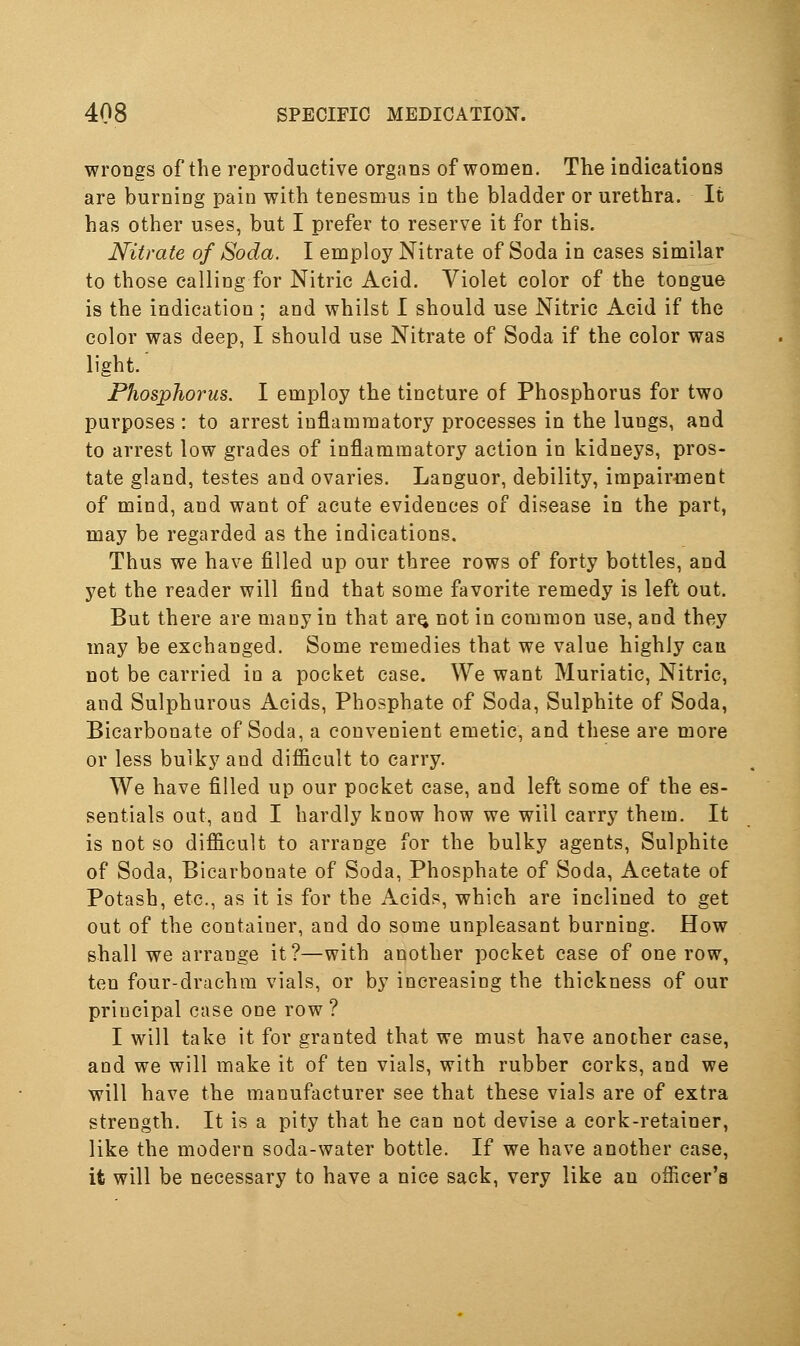 wrongs of the reproductive organs of women. The indications are burning pain with tenesmus in the bladder or urethra. It has other uses, but I prefer to reserve it for this. Nitrate of Soda. I employ Nitrate of Soda in cases similar to those calling for Nitric Acid. Violet color of the tongue is the indication ; and whilst I should use Nitric Acid if the color was deep, I should use Nitrate of Soda if the color was light' Phosphorus. I employ the tincture of Phosphorus for two purposes : to arrest inflammatory processes in the lungs, and to arrest low grades of inflammatory action in kidneys, pros- tate gland, testes and ovaries. Languor, debility, impairment of mind, and want of acute evidences of disease in the part, may be regarded as the indications. Thus we have filled up our three rows of forty bottles, and yet the reader will find that some favorite remedy is left out. But there are many in that arQ not in common use, and they may be exchanged. Some remedies that we value highly can not be carried io a pocket case. We want Muriatic, Nitric, and Sulphurous Acids, Phosphate of Soda, Sulphite of Soda, Bicarbonate of Soda, a convenient emetic, and these are more or less bulky and difficult to carry. We have filled up our pocket case, and left some of the es- sentials out, and I hardly know how we will carry them. It is not so difficult to arrange for the bulky agents. Sulphite of Soda, Bicarbonate of Soda, Phosphate of Soda, Acetate of Potash, etc., as it is for the Acids, which are inclined to get out of the container, and do some unpleasant burning. How shall we arrange it?—with another pocket case of one row, ten four-drachm vials, or by increasing the thickness of our principal case one row ? I will take it for granted that we must have anocher case, and we will make it of ten vials, with rubber corks, and we will have the manufacturer see that these vials are of extra strength. It is a pity that he can not devise a cork-retainer, like the modern soda-water bottle. If we have another case, it will be necessary to have a nice sack, very like an officer's