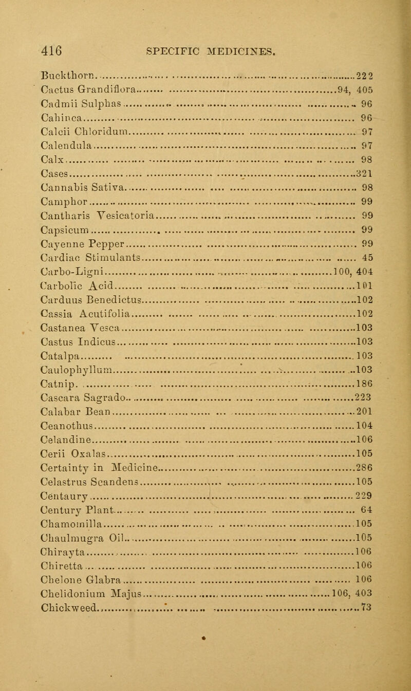 Buckthorn 22 2 Cactus Grandiflora 94, 405 Cadmii Sulphas „ 96 Cahinca • - 96 Calcii Chloridum 97 Calendula 97 Calx. 98 Cases 321 Cannabis Sativa 98 Camphor ,, 99 Cantharis Yesicatoria 99 Capsicum 99 Cayenne Pepper 99 Cardiac Stimulants „ 45 Carho-Ligni , 100, 404 Carbolic Acid 101 Carduus Benedictus 102 Cassia Acutifolia 102 Castanea Yesca 103 Castus Indicus 103 Catalpa 103 Caulophyllun^. ..103 Catnip. , 186 Cascara Sagrado 223 Calabar Bean 201 Ceanothus 104 Celandine 106 Cerii Oxalas 105 Certainty in Medicine 286 Celastrus Scandens 105 Centaury ,,.. 229 Century Plant , 64 Chamomilla = 105 Chaulmugra Oil 105 Chirayta 106 Chiretta 106 Chelone Glabra 106 Chelidonium Majus... 106, 403 Chickweed .' 73